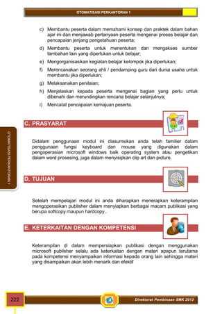 OTOMATISASI PERKANTORAN 1 
OTOMATISASI PERKANTORAN 1 
c) Membantu peserta dalam memahami konsep dan praktek dalam bahan 
ajar ini dan menjawab pertanyaan peserta mengenai proses belajar dan 
pencapaian jenjang pengetahuan peserta; 
d) Membantu peserta untuk menentukan dan mengakses sumber 
tambahan lain yang diperlukan untuk belajar; 
e) Mengorganisasikan kegiatan belajar kelompok jika diperlukan; 
f) Merencanakan seorang ahli / pendamping guru dari dunia usaha untuk 
membantu jika diperlukan; 
g) Melaksanakan penilaian; 
h) Menjelaskan kepada peserta mengenai bagian yang perlu untuk 
dibenahi dan merundingkan rencana belajar selanjutnya; 
i) Mencatat pencapaian kemajuan peserta. 
C. PRASYARAT 
Didalam penggunaan modul ini diasumsikan anda telah familier dalam 
penggunaan fungsi keyboard dan mouse yang digunakan dalam 
pengoperasian microsoft windows baik operating system atau pengetikan 
dalam word prosesing, juga dalam menyisipkan clip art dan picture. 
D. TUJUAN 
Setelah mempelajari modul ini anda diharapkan menerapkan keterampilan 
mengoperasikan publisher dalam menyiapkan berbagai macam publikasi yang 
berupa softcopy maupun hardcopy.. 
E. KETERKAITAN DENGAN KOMPETENSI 
Keterampilan di dalam mempersiapkan publikasi dengan menggunakan 
microsoft publisher selalu ada keterkaitan dengan materi apapun terutama 
pada kompetensi menyampaikan informasi kepada orang lain sehingga materi 
yang disampaikan akan lebih menarik dan efektif 
222 Direktorat Pembinaan SMK 2013 
 