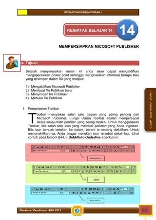 OTOMATISASI PERKANTORAN 1 
T 
Direktorat Pembinaan SMK 2013 223 
OTOMATISASI PERKANTORAN 1 
KEGIATAN BELAJAR 14 14 
MEMPERSIAPKAN MICOSOFT PUBLISHER 
a. Tujuan 
Setelah menyelesaikan materi ini anda akan dapat mengaktifkan 
mengoperasikan power point sehingga menghasilkan informasi berupa teks 
yang tersimpan dalam file yang meliputi: 
1) Mengaktifkan Microsoft Publisher 
2) Membuat file Publikasi baru 
3) Menyimpan file Publikasi 
4) Mebuka file Publikasi 
1. Pemahaman Toolbar 
oolbar merupakan salah satu bagian yang paling penting dari 
Microsoft Publisher. Fungsi utama Toolbar adalah mempercepat 
akses kesejumlah perintah yang sering dipakai. Untuk menggunakan 
Toolbar, klik salah satu icon yang mewakili perintah yang Anda inginkan. 
Bila icon tampak tertekan ke dalam, berarti ia sedang diaktifkan. Untuk 
menonaktifkannya, Anda tinggal menekan icon tersebut sekali lagi. Lihat 
contoh pada tombol B-I-U ( Bold-Italic-Underline ) berikut ini: 
 