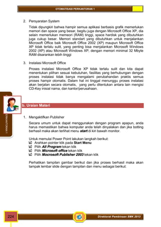 OTOMATISASI PERKANTORAN 1 
OTOMATISASI PERKANTORAN 1 
2. Persyaratan System 
Tidak dipungkiri bahwa hampir semua aplikasi berbasis grafik memerlukan 
memori dan space yang besar, begitu juga dengan Microsoft Office XP, dia 
selain memerlukan memeori (RAM) tinggi, space hardisk yang dibutuhkan 
juga cukup besar. Memori standart yang dibutuhkan untuk menjalankan 
Microsoft Office baik Microsoft Office 2002 (XP) maupun Microsoft Office 
XP tidak terlalu sulit, yang penting bisa menjalankan Microsoft Windows 
2002 (XP) atau Microsoft Windows XP, dengan memori minimal 32 Mbyte 
RAM disarankan lebih tinggi 
3. Instalasi Microsoft Office 
Proses instalasi Microsoft Office XP tidak terlalu sulit dan kita dapat 
menentukan pilihan sesuai kebutuhan, fasilitas yang berhubungan dengan 
proses instalasi tidak banya mengalami perubahandan praktis semua 
proses hampir otomatis. Dalam hal ini tinggal menunggu proses instalasi 
akan berjalan secara otomatis, yang perlu ditentukan antara lain mengisi 
CD-Key inisial nama, dan kantor/perusahaan. 
b. Uraian Materi 
1. Mengaktifkan Publisher 
Secara umum untuk dapat menggunakan dengan program apapun, anda 
harus memastikan bahwa komputer anda telah dinyalakan dan jika botting 
berhasil maka akan terlihat menu start di kiri bawah monitor. 
Untuk memulai Power Point lakukan langkah berikut: 
Arahkan pointer klik pada Start Menu 
Pilih All Program tekan klik 
Pilih Microsoft office tekan klik 
Pilih Mocrosoft Publisher 2003 tekan klik 
Perhatikan tampilan gambar berikut dan jika proses berhasil maka akan 
tampak lembar slide dengan tampilan dan menu sebagai berikut: 
224 Direktorat Pembinaan SMK 2013 
 