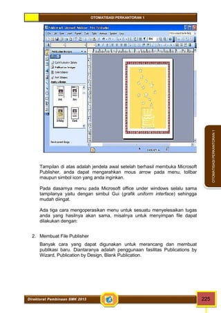 OTOMATISASI PERKANTORAN 1 
Direktorat Pembinaan SMK 2013 225 
OTOMATISASI PERKANTORAN 1 
Tampilan di atas adalah jendela awal setelah berhasil membuka Microsoft 
Publisher, anda dapat mengarahkan mous arrow pada menu, tollbar 
maupun simbol icon yang anda inginkan. 
Pada dasarnya menu pada Microsoft office under windows selalu sama 
tampilanya yaitu dengan simbul Gui (grafik uniform interface) sehingga 
mudah diingat. 
Ada tiga cara mengoperasikan menu untuk sesuatu menyelesaikan tugas 
anda yang hasilnya akan sama, misalnya untuk menyimpan file dapat 
dilakukan dengan: 
2. Membuat File Publisher 
Banyak cara yang dapat digunakan untuk merancang dan membuat 
publikasi baru. Diantaranya adalah penggunaan fasilitas Publications by 
Wizard, Publication by Design, Blank Publication. 
 