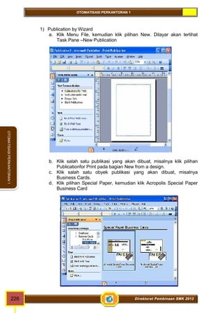 OTOMATISASI PERKANTORAN 1 
OTOMATISASI PERKANTORAN 1 
1) Publication by Wizard 
a. Klik Menu File, kemudian klik pilihan New. Dilayar akan terlihat 
Task Pane –New Publication 
b. Klik salah satu publikasi yang akan dibuat, misalnya klik pilihan 
Publicationfor Print pada bagian New from a design. 
c. Klik salah satu obyek publikasi yang akan dibuat, misalnya 
Business Cards. 
d. Klik pilihan Special Paper, kemudian klik Acropolis Special Paper 
Business Card 
226 Direktorat Pembinaan SMK 2013 
 