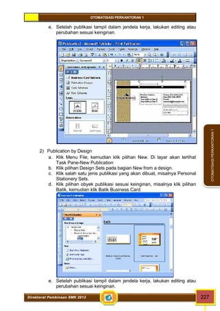 OTOMATISASI PERKANTORAN 1 
Direktorat Pembinaan SMK 2013 227 
OTOMATISASI PERKANTORAN 1 
e. Setelah publikasi tampil dalam jendela kerja, lakukan editing atau 
perubahan sesuai keinginan. 
2) Publication by Design 
a. Klik Menu File, kemudian klik pilihan New. Di layar akan terlihat 
Task Pane-New Publication 
b. Klik pilihan Design Sets pada bagian New from a design. 
c. Klik salah satu jenis publikasi yang akan dibuat, misalnya Personal 
Stationery Sets. 
d. Klik pilihan obyek publikasi sesuai keinginan, misalnya klik pilihan 
Batik, kemudian klik Batik Business Card. 
e. Setelah publikasi tampil dalam jendela kerja, lakukan editing atau 
perubahan sesuai keinginan. 
 