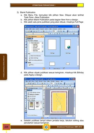 OTOMATISASI PERKANTORAN 1 
OTOMATISASI PERKANTORAN 1 
3) Blank Publication 
a. Klik Menu File, kemudian klik pilihan New. Dilayar akan terlihat 
Task Pane –New Publication 
b. Klik pilihan Blank Publication pada bagian New from a design. 
c. Klik salah satu jenis publikasi yang akan dibuat, misalnya Full Page 
d. Klik pilihan obyek publikasi sesuai keinginan, misalnya klik Bithday 
pada Apply a design. 
e. Setelah publikasi tampil dalam jendela kerja, lakukan editing atau 
perubahan sesuai keinginan. 
228 Direktorat Pembinaan SMK 2013 
 