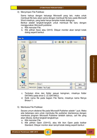 OTOMATISASI PERKANTORAN 1 
Direktorat Pembinaan SMK 2013 229 
OTOMATISASI PERKANTORAN 1 
4) Menyimpan File Publikasi 
Sama halnya dengan keluarga Microsoft yang lain, maka untuk 
membuat file baru akan sama dengan membuat file baru pada Microsoft 
Word misalnya, yang beda hanya tampilan kotak dialognya. 
Berikut adalah langkah-langkah untuk membuat file baru dengan 
menggunakan Microsoft publisher. 
a. Klik menubar File. 
b. Klik pilihan Save atau Ctrl+S. Dilayar monitor akan tampil kotak 
dialog seperti berikut: 
c. Tentukan drive dan folder sesuai keinginan, misalnya folder 
DATAKU pada drive C: (C:DATAKU). 
d. Ketik nama file pada bagian File Name, misalnya nama filenya 
Brosur 1. 
5) Membuka File Publikasi 
Secara umum ekstensi file pada Microsoft Publisher adalah *.pub. Maka 
ada beberapa cara untuk membuka file publisher diantaranya dengan 
membuka program Microsoft Publisher terlebih dahulu, cari file yang 
akan dibuka, berikut langkah-langkahnya: 
a. Klik menubar File. 
b. Klik pilihan Open (Ctrl+O), atau klik ikon Open pada toolbar 
Standard. Dilayar monitor akan tampil kotak dialog seperti berikut : 
 