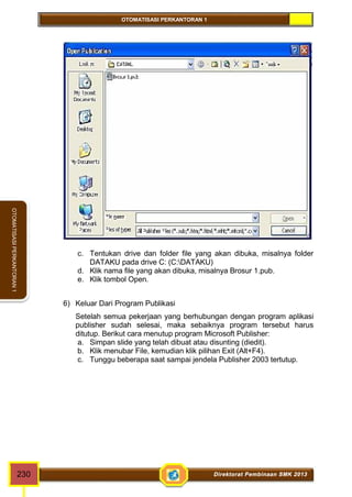 OTOMATISASI PERKANTORAN 1 
OTOMATISASI PERKANTORAN 1 
c. Tentukan drive dan folder file yang akan dibuka, misalnya folder 
DATAKU pada drive C: (C:DATAKU) 
d. Klik nama file yang akan dibuka, misalnya Brosur 1.pub. 
e. Klik tombol Open. 
6) Keluar Dari Program Publikasi 
Setelah semua pekerjaan yang berhubungan dengan program aplikasi 
publisher sudah selesai, maka sebaiknya program tersebut harus 
ditutup. Berikut cara menutup program Microsoft Publisher: 
a. Simpan slide yang telah dibuat atau disunting (diedit). 
b. Klik menubar File, kemudian klik pilihan Exit (Alt+F4). 
c. Tunggu beberapa saat sampai jendela Publisher 2003 tertutup. 
230 Direktorat Pembinaan SMK 2013 
 