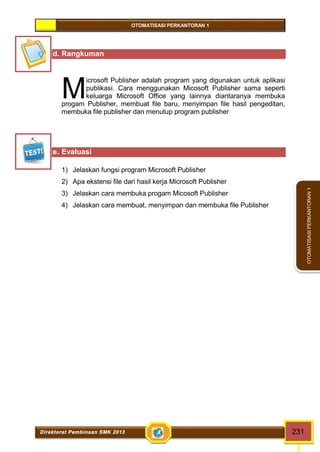 OTOMATISASI PERKANTORAN 1 
M 
Direktorat Pembinaan SMK 2013 231 
OTOMATISASI PERKANTORAN 1 
d. Rangkuman 
icrosoft Publisher adalah program yang digunakan untuk aplikasi 
publikasi. Cara menggunakan Micosoft Publisher sama seperti 
keluarga Microsoft Office yang lainnya diantaranya membuka 
progam Publisher, membuat file baru, menyimpan file hasil pengeditan, 
membuka file publisher dan menutup program publisher 
e. Evaluasi 
1) Jelaskan fungsi program Microsoft Publisher 
2) Apa ekstensi file dari hasil kerja Microsoft Publisher 
3) Jelaskan cara membuka progam Micosoft Publisher 
4) Jelaskan cara membuat, menyimpan dan membuka file Publisher 
 