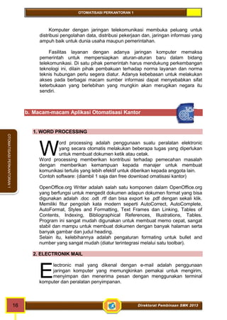 OTOMATISASI PERKANTORAN 1 
W 
E 
16 Direktorat Pembinaan SMK 2013 
OTOMATISASI PERKANTORAN 1 
Komputer dengan jaringan telekomunikasi membuka peluang untuk 
distribusi pengolahan data, distribusi pekerjaan dan, jaringan informasi yang 
ampuh baik untuk dunia usaha maupun pemerintahan. 
Fasilitas layanan dengan adanya jaringan komputer memaksa 
pemerintah untuk mempersiapkan aturan-aturan baru dalam bidang 
telekomunikasi. Di satu pihak pemerintah harus mendukung perkembangan 
teknologi ini, dilain pihak pembakuan terhadap norma layanan dan norma 
teknis hubungan perlu segera diatur. Adanya kebebasan untuk melakukan 
akses pada berbagai macam sumber informasi dapat menyebabkan sifat 
keterbukaan yang berlebihan yang mungkin akan merugikan negara itu 
sendiri. 
b. Macam-macam Aplikasi Otomatisasi Kantor 
1. WORD PROCESSING 
ord processing adalah penggunaan suatu peralatan elektronic 
yang secara otomatis melakukan beberapa tugas yang diperlukan 
untuk membuat dokumen ketik atau cetak. 
Word processing memberikan kontribusi terhadap pemecahan masalah 
dengan memberikan kemampuan kepada manajer untuk membuat 
komunikasi tertulis yang lebih efektif untuk diberikan kepada anggota lain. 
Contoh software: (diambil 1 saja dan free download omatisasi kantor) 
OpenOffice.org Writer adalah salah satu komponen dalam OpenOffice.org 
yang berfungsi untuk mengedit dokumen adapun dokumen format yang bisa 
digunakan adalah .doc .odt .rtf dan bisa export ke .pdf dengan sekali klik. 
Memiliki fitur pengolah kata modern seperti AutoCorrect, AutoComplete, 
AutoFormat, Styles and Formatting, Text Frames dan Linking, Tables of 
Contents, Indexing, Bibliographical References, Illustrations, Tables. 
Program ini sangat mudah digunakan untuk membuat memo cepat, sangat 
stabil dan mampu untuk membuat dokumen dengan banyak halaman serta 
banyak gambar dan judul heading. 
Selain itu, kelebihannya adalah pengaturan formating untuk bullet and 
number yang sangat mudah (diatur terintegrasi melalui satu toolbar). 
2. ELECTRONIK MAIL 
lectronic mail yang dikenal dengan e-mail adalah penggunaan 
jaringan komputer yang memungkinkan pemakai untuk mengirim, 
menyimpan dan menerima pesan dengan menggunakan terminal 
komputer dan peralatan penyimpanan. 
 
