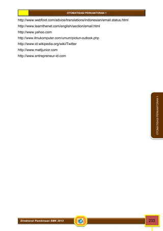 OTOMATISASI PERKANTORAN 1 
Direktorat Pembinaan SMK 2013 233 
OTOMATISASI PERKANTORAN 1 
http://www.webfoot.com/advice/translations/indonesian/email.status.html 
http://www.learnthenet.com/english/section/email.html 
http://www.yahoo.com 
http://www.ilmukomputer.com/umum/piotun-outlook.php 
http://www.id.wikipedia.org/wiki/Twitter 
http://www.mattjunior.com 
http://www.entrepreneur-id.com 
 