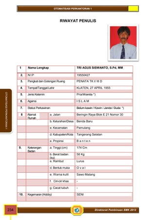 OTOMATISASI PERKANTORAN 1 
OTOMATISASI PERKANTORAN 1 
RIWAYAT PENULIS 
1. Nama Lengkap TRI AGUS SISWANTO, S.Pd, MM 
2. NI P 19550427 
3. Pangkat dan Golongan Ruang PENATA TK I/ III D 
4. Tempat/Tanggal Lahir KLATEN, 27 APRIL 1955 
5. Jenis Kelamin Pria/Wanita *) 
6. Agama I S L A M 
7. Status Perkawinan Belum kawin / Kawin / Janda / Duda *) 
8 Alamat 
Rumah 
a. Jalan Beringin Raya Blok E 21 Nomor 30 
b. Kelurahan/Desa Benda Baru 
e. Kecamatan Pamulang 
d. Kabupaten/Kota Tangerang Selatan 
e. Propinsi B a n t e n 
9. Keterangan 
Badan 
a. Tinggi (cm) 174 Cm 
b. Berat badan 
58 Kg 
(kg) 
e. Rambut Lurus 
d. Bentuk muka O v a l 
e. Warna kulit Sawo Matang 
f. Ciri-ciri khas - 
g. Cacat tubuh - 
10. Kegemaran (Hobby) SENI 
234 Direktorat Pembinaan SMK 2013 
 