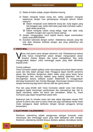 OTOMATISASI PERKANTORAN 1 
V 
18 Direktorat Pembinaan SMK 2013 
OTOMATISASI PERKANTORAN 1 
3) Selalu isi kolom subjek, jangan dibiarkan kosong. 
4) Dalam mengutip tulisan orang lain, selalu usahakan mengutip 
seperlunya, jangan mau gampangnya mengutip seluruh tulisan 
orang itu: 
Dalam menjawab surat elektronik orang lain, kutip bagian yang 
kita tanggapi saja, selain lebih jelas juga tidak memakan waktu / 
jatah akses penerima, 
Dalam mengutip tulisan orang ketiga, ingat hak cipta: kutip 
sesedikit mungkin dan rujuk ke tulisan aslinya. 
5) Jangan menggunakan huruf kapital karena dapat menimbulkan 
kesan anda BERTERIAK. 
6) Gunakan kata-kata dengan santun. Adakalanya sesuatu yang kita 
tulis akan terkesan berbeda dengan apa yang sebetulnya kita 
maksudkan. 
3. VOICE MAIL 
oice mail persis sama dengan electronic mail. Perbedaannya bahwa 
anda hanya mengirimkan pesan dengan mengucapkan pesan 
tersebut melalui telepon dan bukan mengetiknya. Dan anda 
menggunakan telepon untuk memanggil pesan yang telah dikirimkan 
kepada anda. 
Contoh software: 
Voice Connector adalah aplikasi untuk menunjang komunikasi dalam bentuk 
suara dan teks dalam jaringan lokal. Pengguna dapat memilih penerima 
pesan dan berbicara dengannya dalam waktu yang sama tanpa harus 
menginterupsi atau menutup aplikasi yang sedang dijalankan. Hal itu 
dimungkinkan karena software buatan Aledentsoft ini menggunakan 
teknologi Quickswitch dan Overlay Message. Keuntungan tersebut tentunya 
sangat mendukung bagi bisnis internet café dan game center. 
Fitur lain yang dimiliki oleh Voice Connector adalah voice mail dimana 
pengguna dapat menyimpan pembicaraan dan memutarnya lagi. Hal itu 
dapat membantu dalam hal bisnis dan pendidikan. Selain itu, Voice 
Connector juga dapat mengirimkan pesan teks. 
Keduanya baik itu koneksi suara dan teks dapat digunakan secara P2P 
(phone to phone atau peer to peer) mode dan juga otomatisasi kantor dcast 
mode (pengguna dapat berbicara dengan banyak pengguna lainnya 
bersamaan). 
4. ELECTRONIC CALENDARING 
Electronic calendaring adalah penggunaan jaringan komputer untuk 
menyimpan dan memanggil acara yang telah ditetapkan oleh manajer. 
Electronic calendaring bersifat khusus diantara aplikasi otomatisasi kantor, 
 