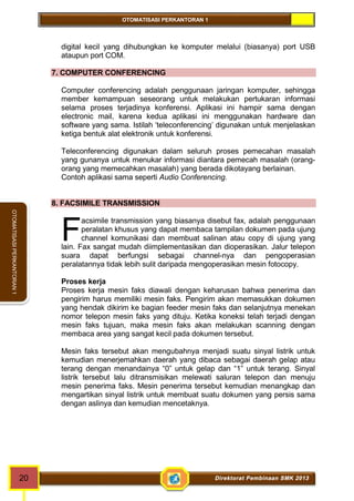 OTOMATISASI PERKANTORAN 1 
F 
20 Direktorat Pembinaan SMK 2013 
OTOMATISASI PERKANTORAN 1 
digital kecil yang dihubungkan ke komputer melalui (biasanya) port USB 
ataupun port COM. 
7. COMPUTER CONFERENCING 
Computer conferencing adalah penggunaan jaringan komputer, sehingga 
member kemampuan seseorang untuk melakukan pertukaran informasi 
selama proses terjadinya konferensi. Aplikasi ini hampir sama dengan 
electronic mail, karena kedua aplikasi ini menggunakan hardware dan 
software yang sama. Istilah ‘teleconferencing’ digunakan untuk menjelaskan 
ketiga bentuk alat elektronik untuk konferensi. 
Teleconferencing digunakan dalam seluruh proses pemecahan masalah 
yang gunanya untuk menukar informasi diantara pemecah masalah (orang-orang 
yang memecahkan masalah) yang berada dikotayang berlainan. 
Contoh aplikasi sama seperti Audio Conferencing. 
8. FACSIMILE TRANSMISSION 
acsimile transmission yang biasanya disebut fax, adalah penggunaan 
peralatan khusus yang dapat membaca tampilan dokumen pada ujung 
channel komunikasi dan membuat salinan atau copy di ujung yang 
lain. Fax sangat mudah diimplementasikan dan dioperasikan. Jalur telepon 
suara dapat berfungsi sebagai channel-nya dan pengoperasian 
peralatannya tidak lebih sulit daripada mengoperasikan mesin fotocopy. 
Proses kerja 
Proses kerja mesin faks diawali dengan keharusan bahwa penerima dan 
pengirim harus memiliki mesin faks. Pengirim akan memasukkan dokumen 
yang hendak dikirim ke bagian feeder mesin faks dan selanjutnya menekan 
nomor telepon mesin faks yang dituju. Ketika koneksi telah terjadi dengan 
mesin faks tujuan, maka mesin faks akan melakukan scanning dengan 
membaca area yang sangat kecil pada dokumen tersebut. 
Mesin faks tersebut akan mengubahnya menjadi suatu sinyal listrik untuk 
kemudian menerjemahkan daerah yang dibaca sebagai daerah gelap atau 
terang dengan menandainya “0” untuk gelap dan “1” untuk terang. Sinyal 
listrik tersebut lalu ditransmisikan melewati saluran telepon dan menuju 
mesin penerima faks. Mesin penerima tersebut kemudian menangkap dan 
mengartikan sinyal listrik untuk membuat suatu dokumen yang persis sama 
dengan aslinya dan kemudian mencetaknya. 
 