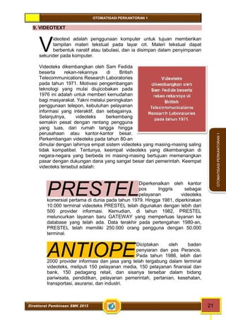 OTOMATISASI PERKANTORAN 1 
V 
PRESTEL 
ANTIOPE 
Videoteks 
dikembangkan oleh 
Sam Fedida beserta 
rekan-rekannya di 
British 
Telecommunications 
Research Laboratories 
pada tahun 1971. 
Direktorat Pembinaan SMK 2013 21 
OTOMATISASI PERKANTORAN 1 
9. VIDEOTEXT 
ideotext adalah penggunaan komputer untuk tujuan memberikan 
tampilan materi tekstual pada layar crt. Materi tekstual dapat 
berbentuk naratif atau tabulasi, dan ia disimpan dalam penyimpanan 
sekunder pada komputer. 
Videoteks dikembangkan oleh Sam Fedida 
beserta rekan-rekannya di British 
Telecommunications Research Laboratories 
pada tahun 1971. Motivasi pengembangan 
teknologi yang mulai diujicobakan pada 
1976 ini adalah untuk memberi kemudahan 
bagi masyarakat. Yakni melalui peningkatan 
penggunaan telepon, kebutuhan pelayanan 
informasi yang interaktif, dan sebagainya. 
Selanjutnya, videoteks berkembang 
semakin pesat dengan rentang pengguna 
yang luas, dari rumah tangga hingga 
perusahaan atau kantor-kantor besar. 
Perkembangan videoteks pada tahun 80-an 
dimulai dengan lahirnya empat sistem videoteks yang masing-masing saling 
tidak kompatibel. Tentunya, keempat videoteks yang dikembangkan di 
negara-negara yang berbeda ini masing-masing bertujuan memenangkan 
pasar dengan dukungan dana yang sangat besar dari pemerintah. Keempat 
videoteks tersebut adalah: 
Diperkenalkan oleh kantor 
pos Inggris sebagai 
pelayanan videoteks 
komersial pertama di dunia pada tahun 1979. Hingga 1981, diperkirakan 
10.000 terminal videoteks PRESTEL telah digunakan dengan lebih dari 
500 provider informasi. Kemudian, di tahun 1982, PRESTEL 
meluncurkan layanan baru GATEWAY yang memperluas layanan ke 
database yang telah ada. Data terakhir pada pertengahan 1980-an, 
PRESTEL telah memiliki 250.000 orang pengguna dengan 50.000 
terminal. 
Diciptakan oleh badan 
penyiaran dan pos Perancis. 
Pada tahun 1986, lebih dari 
2000 provider informasi dan jasa yang telah tergabung dalam terminal 
videoteks, meliputi 150 pelayanan media, 150 pelayanan finansial dan 
bank, 150 pedagang retail, dan sisanya tersebar dalam bidang 
pariwisata, pendidikan, pelayanan pemerintah, pertanian, kesehatan, 
transportasi, asuransi, dan industri. 
 