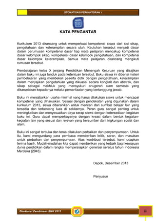 OTOMATISASI PERKANTORAN 1 
KATA PENGANTAR 
Kurikulum 2013 dirancang untuk memperkuat kompetensi siswa dari sisi sikap, 
pengetahuan dan keterampilan secara utuh. Keutuhan tersebut menjadi dasar 
dalam perumusan kompetensi dasar tiap mata pelajaran mencakup kompetensi 
dasar kelompok sikap, kompetensi dasar kelompok pengetahuan, dan kompetensi 
dasar kelompok keterampilan. Semua mata pelajaran dirancang mengikuti 
rumusan tersebut. 
Pembelajaran kelas X jenjang Pendidikan Menengah Kejuruan yang disajikan 
dalam buku ini juga tunduk pada ketentuan tersebut. Buku siswa ini diberisi materi 
pembelajaran yang membekali peserta didik dengan pengetahuan, keterampilan 
dalam menyajikan pengetahuan yang dikuasai secara kongkrit dan abstrak, dan 
sikap sebagai makhluk yang mensyukuri anugerah alam semesta yang 
dikaruniakan kepadanya melalui pemanfaatan yang bertanggung jawab. 
Buku ini menjabarkan usaha minimal yang harus dilakukan siswa untuk mencapai 
kompetensi yang diharuskan. Sesuai dengan pendekatan yang digunakan dalam 
kurikulum 2013, siswa diberanikan untuk mencari dari sumber belajar lain yang 
tersedia dan terbentang luas di sekitarnya. Peran guru sangat penting untuk 
meningkatkan dan menyesuaikan daya serap siswa dengan ketersediaan kegiatan 
buku ini. Guru dapat memperkayanya dengan kreasi dalam bentuk kegiatan-kegiatan 
lain yang sesuai dan relevan yang bersumber dari lingkungan sosial dan 
alam. 
Buku ini sangat terbuka dan terus dilakukan perbaikan dan penyempurnaan. Untuk 
itu, kami mengundang para pembaca memberikan kritik, saran, dan masukan 
untuk perbaikan dan penyempurnaan. Atas kontribusi tersebut, kami ucapkan 
terima kasih. Mudah-mudahan kita dapat memberikan yang terbaik bagi kemajuan 
dunia pendidikan dalam rangka mempersiapkan generasi seratus tahun Indonesia 
Merdeka (2045) 
Depok, Desember 2013 
Penyusun 
Direktorat Pembinaan SMK 2013 iii 
 