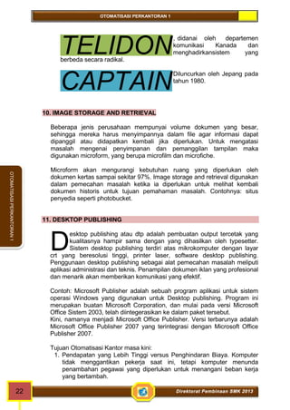 OTOMATISASI PERKANTORAN 1 
TELIDON 
CAPTAIN 
D 
22 Direktorat Pembinaan SMK 2013 
OTOMATISASI PERKANTORAN 1 
, didanai oleh departemen 
komunikasi Kanada dan 
menghadirkansistem yang 
berbeda secara radikal. 
Diluncurkan oleh Jepang pada 
tahun 1980. 
10. IMAGE STORAGE AND RETRIEVAL 
Beberapa jenis perusahaan mempunyai volume dokumen yang besar, 
sehingga mereka harus menyimpannya dalam file agar informasi dapat 
dipanggil atau didapatkan kembali jika diperlukan. Untuk mengatasi 
masalah mengenai penyimpanan dan pemanggilan tampilan maka 
digunakan microform, yang berupa microfilm dan microfiche. 
Microform akan mengurangi kebutuhan ruang yang diperlukan oleh 
dokumen kertas sampai sekitar 97%. Image storage and retrieval digunakan 
dalam pemecahan masalah ketika ia diperlukan untuk melihat kembali 
dokumen historis untuk tujuan pemahaman masalah. Contohnya: situs 
penyedia seperti photobucket. 
11. DESKTOP PUBLISHING 
esktop publishing atau dtp adalah pembuatan output tercetak yang 
kualitasnya hampir sama dengan yang dihasilkan oleh typesetter. 
Sistem desktop publishing terdiri atas mikrokomputer dengan layar 
crt yang beresolusi tinggi, printer laser, software desktop publishing. 
Penggunaan desktop publishing sebagai alat pemecahan masalah meliputi 
aplikasi administrasi dan teknis. Penampilan dokumen iklan yang profesional 
dan menarik akan memberikan komunikasi yang efektif. 
Contoh: Microsoft Publisher adalah sebuah program aplikasi untuk sistem 
operasi Windows yang digunakan untuk Desktop publishing. Program ini 
merupakan buatan Microsoft Corporation, dan mulai pada versi Microsoft 
Office Sistem 2003, telah diintegerasikan ke dalam paket tersebut. 
Kini, namanya menjadi Microsoft Office Publisher. Versi terbarunya adalah 
Microsoft Office Publisher 2007 yang terintegrasi dengan Microsoft Office 
Publisher 2007. 
Tujuan Otomatisasi Kantor masa kini: 
1. Pendapatan yang Lebih Tinggi versus Penghindaran Biaya. Komputer 
tidak menggantikan pekerja saat ini, tetapi komputer menunda 
penambahan pegawai yang diperlukan untuk menangani beban kerja 
yang bertambah. 
 