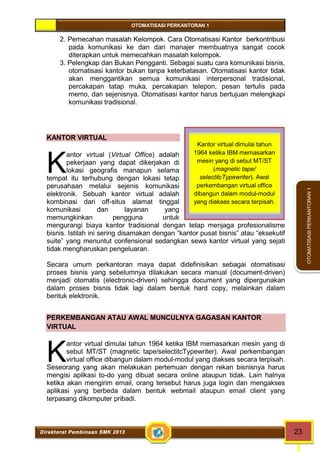 OTOMATISASI PERKANTORAN 1 
K 
K 
Kantor virtual dimulai tahun 
1964 ketika IBM memasarkan 
mesin yang di sebut MT/ST 
(magnetic tape/ 
selectitcTypewriter). Awal 
perkembangan virtual office 
dibangun dalam modul-modul 
yang diakses secara terpisah. 
Direktorat Pembinaan SMK 2013 23 
OTOMATISASI PERKANTORAN 1 
2. Pemecahan masalah Kelompok. Cara Otomatisasi Kantor berkontribusi 
pada komunikasi ke dan dari manajer membuatnya sangat cocok 
diterapkan untuk memecahkan masalah kelompok. 
3. Pelengkap dan Bukan Pengganti. Sebagai suatu cara komunikasi bisnis, 
otomatisasi kantor bukan tanpa keterbatasan. Otomatisasi kantor tidak 
akan menggantikan semua komunikasi interpersonal tradisional, 
percakapan tatap muka, percakapan telepon, pesan tertulis pada 
memo, dan sejenisnya. Otomatisasi kantor harus bertujuan melengkapi 
komunikasi tradisional. 
KANTOR VIRTUAL 
antor virtual (Virtual Office) adalah 
pekerjaan yang dapat dikerjakan di 
lokasi geografis manapun selama 
tempat itu terhubung dengan lokasi tetap 
perusahaan melalui sejenis komunikasi 
elektronik. Sebuah kantor virtual adalah 
kombinasi dari off-situs alamat tinggal 
komunikasi dan layanan yang 
memungkinkan pengguna untuk 
mengurangi biaya kantor tradisional dengan tetap menjaga profesionalisme 
bisnis. Istilah ini sering disamakan dengan “kantor pusat bisnis” atau “eksekutif 
suite” yang menuntut confensional sedangkan sewa kantor virtual yang sejati 
tidak mengharuskan pengeluaran. 
Secara umum perkantoran maya dapat didefinisikan sebagai otomatisasi 
proses bisnis yang sebelumnya dilakukan secara manual (document-driven) 
menjadi otomatis (electronic-driven) sehingga document yang dipergunakan 
dalam proses bisnis tidak lagi dalam bentuk hard copy, melainkan dalam 
bentuk elektronik. 
PERKEMBANGAN ATAU AWAL MUNCULNYA GAGASAN KANTOR 
VIRTUAL 
antor virtual dimulai tahun 1964 ketika IBM memasarkan mesin yang di 
sebut MT/ST (magnetic tape/selectitcTypewriter). Awal perkembangan 
virtual office dibangun dalam modul-modul yang diakses secara terpisah. 
Seseorang yang akan melakukan pertemuan dengan rekan bisnisnya harus 
mengisi aplikasi to-do yang dibuat secara online ataupun tidak. Lain halnya 
ketika akan mengirim email, orang tersebut harus juga login dan mengakses 
aplikasi yang berbeda dalam bentuk webmail ataupun email client yang 
terpasang dikomputer pribadi. 
 