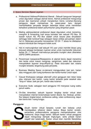 OTOMATISASI PERKANTORAN 1 
ebuah kantor virtual berpadu rumah dan bekerja untuk 
mendapatkan efisiensi dalam kedua. Biaya kantor rendah, 
sementara profesionalisme pengguna mempertahankan citra 
tradisional, biaya tinggi kantor. Sebuah kantor virtual pengguna 
dapat mengurangi dampak lingkungan, serta pribadi harian 
negatif dari bolak-balik. Kantor virtual klien memiliki fleksibilitas S 
26 Direktorat Pembinaan SMK 2013 
OTOMATISASI PERKANTORAN 1 
2. Space Services /Space Layanan 
a. Professional Address/Profesional Alamat - Sebuah bangunan bergengsi 
untuk digunakan sebagai alamat bisnis. Alamat profesional mengurangi 
privasi dan keamanan pribadi menjalankan bisnis rumahan.Seorang 
pengguna dapat memperluas ke pasar-pasar baru dengan 
memanfaatkan penyedia dengan beberapa lokasi untuk mendirikan 
kehadiran profesional dalam pertumbuhan yang diinginkan pasar. 
b. Mailing address/alamat profesional dapat digunakan untuk menerima, 
mengirim & forwarding mail tanpa konotasi dari sebuah PO Box. Di 
bawah hukum AS, PO Box adalah untuk secara jelas dinyatakan 
sehingga tidak kondusif bagi sebagian besar entitas perusahaan dalam 
hal ini. Beberapa penyedia menawarkan VO 24 / 7 akses ke ditetapkan 
secara individual dan mengunci kotak surat. 
c. Hal ini memungkinkan staf sebuah VO user untuk memiliki lokasi yang 
terpusat sebagai kendaraan nyaman aman untuk mentransfer dokumen 
kertas 24 / 7. Sebuah mail-satunya penyedia mungkin akan dikenakan 
USPS CMRA peraturan. 
d. Penerimaan kesopanan/Resepsionis di alamat bisnis dapat menerima 
dan tanda untuk masuk menginap, pengiriman, paket dan dokumen 
menyediakan layanan drop-off/pick-up. Pada situs-saksi dan notaris 
mungkin tersedia, tergantung pada penyedia. 
e. Business Meeting Space on-demand menggunakan (per jam, harian 
atau mingguan) dari ruang konferensi dan kantor-kantor untuk rapat. 
f. Casual Workspace sebagai alternatif untuk gangguan dari rekan kerja 
atau interupsi dari kantor, ruang kantor tersedia pada sesekali atau 
"drop-in" dasar, baik per jam, harian atau bulanan. 
g. Executive Suite; sebagian kecil pengguna VO menyewa ruang waktu 
penuh waktu. 
h. On-Site Amenities; sebuah layanan lengkap kantor virtual akan 
menyediakan internet brotomatisasi kantor dband, fax, fotokopi, printer, 
fitur telepon tingkat lanjut, conference calling, video conferencing, dapur 
dan bisnis lobi / ruang tunggu. 
Pengguna 
 
