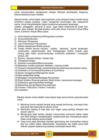 OTOMATISASI PERKANTORAN 1 
Direktorat Pembinaan SMK 2013 27 
OTOMATISASI PERKANTORAN 1 
untuk menyesuaikan pengeluaran dengan fluktuasi pendapatan langsung, 
karena biasanya biaya variabel. 
Sebuah kantor virtual dapat memungkinkan untuk ekspansi biaya rendah tanpa 
komitmen jangka panjang. Users mengambil keuntungan dari resepsionis 
kantor virtual menghilangkan beban tradisional perawatan kesehatan, 
catatan, penggajian, asuransi & sewa. Juga waktu tradisional-off (sakit hari, 
liburan, daun pribadi, dll) tidak berlaku untuk staf virtual. Common Virtual Office 
Users: Common Virtual Office Users: 
1) Home-based entrepreneurs/Pengusaha rumahan 
2) Accountants/Akuntan 
3) Attorneys /Pengacara 
4) Law Firms/Hukum Perusahaan 
5) Mobile salespeople Mobile penjual 
6) Trades (Home service industry : roofers, electrical, plumb, landscape, 
construction, repair/remodel, etc)/ Perdagangan (Home industri jasa: 
tukang atap, listrik, plumb,landscape, konstruksi, perbaikan / mengubah 
bentuk, dll) 
7) Doctors / Dentists Dokter / Dokter Gigi 
8) Therapists/Terapis 
9) Business consultants/Bisnis konsultan 
10)Mediators /conflict resolution Mediator / resolusi konflik 
11) Frequent travelers/foreign companies/Sering pelancong perusahaan asing 
12) Chambers of Commerce/Chambers of Commerce 
13) Senior management/Manajemen senior 
14) Real estate/Real estate 
15)Mortgage Companies/Mortgage Perusahaan 
16) Stock brokers /financial planners Stock broker / perencana keuangan 
17) Collections agencies/Koleksi lembaga 
18) Networking groups/Networking kelompok 
19) Trainers / instructors Trainers / instruktur 
20) Incubators 
Bekerja secara virtual adalah masa depan bagi semua bisnis yang berusaha 
untuk: 
1) Membuat dunia menjadi tempat yang sangat terhubung, mencapai kota-kota 
kecil dan kota-kota di seluruh dunia 
2) Membuka cabang di kota atau luar negeri yang penting, terlepas dari 
ukuran saat ini. 
3) Mengurangi jejak karbon dengan menurunkan konsumsi bahan bakar 
dan listrik dengan menghilangkan variabel jarak dan memperluas batas-batas 
untuk bekerja secara kreatif. 
4) Uang tunai pada teknologi interaksi gelombang dan memastikan bahwa 
apa pun selain bakat, keterampilan, kecerdasan dan bakat yang tidak 
relevan (seperti sebelumnya pekerja membatasi lokasi fisik) 
 