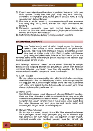 OTOMATISASI PERKANTORAN 1 
B 
28 Direktorat Pembinaan SMK 2013 
OTOMATISASI PERKANTORAN 1 
5) Expand mempekerjakan pilihan dan menyediakan lingkungan kerja yang 
lebih nyaman, kurang stres dan gaya hidup yang lebih seimbang, 
sementara meningkatkan produktivitas pribadi dengan waktu & uang 
yang disimpan dari nol Komuter 
6) Real estat komersial memotong biaya dengan alternatif sewa atau sewa 
dan mengurangi set-up besar, hierarki dan fungsi administratif tak 
terhitung 
7) Mendorong pengusaha yang ingin menguji lokasi bisnis dan 
memperluas kehadiran mereka dengan menghapus perusahaan start-up 
kendala infrastruktur dan staf tetap. 
8) Staf memiliki fleksibilitas bukannya mempekerjakan sekretaris 
Lima Manfaat Kantor Virtual 
isnis Online bekerja saat ini sudah banyak ragam dan jenisnya, 
bekerja bukan hanya di kantor pemerintahan dan perusahaan 
swasta. Tapi yang mulai mendapat reputasi di kalangan pencari 
kerja saat ini adalah bisnis online. Saat ini sudah mulai banyak 
yang menggeluti pekerjaan ini, baik secara full time maupun secara 
freelance.bisnis online mulai menjadi pilihan peluang usaha alternatif bagi 
siapa yang ingin berpikir kreatif. 
Ada beberapa kelebihan bekerja secara online dibandingkan dengan 
bekerja secara langsung dikantor atau perusahaan. Berikut akan diuraikan 
mengenai beberapa keuntungan yang bisa kita dapatkan dari bekerja 
secara online dimana kita mempunyai kantor virtual sendiri. 
1) Lebih Fleksibel 
Dengan bekerja secara online kita akan lebih fleksibel dalam menetukan 
waktu kerja kita. Kita bisa bekerja pagi maupun malam tergantung dari 
kesanggupan kita. Karena dengan bekerja online kita tidak akan terikat 
oleh waktu kerja seperti jika kita bekerja pada perusahaan yang harus 
datang pagi dan pulang pada sore hari. 
2) Hemat Biaya 
Memiliki kantor secara virtual tidak seperti kita memiliki kantor yang lain, 
disini kita tidak diharuskan meiliki peralatan-peralatan yang harus ada 
dan mendukung keberadaan sebuah kantor. Cukup dengan seperangkat 
komputer dan sebuah koneksi internet maka kantor virtual sudah bisa 
kita miliki. Sehingga dari segi biaya termasuk bisnis modal kecil 
dibandingkan dengan kantor permanen yang lain. 
3) Banyak Pilihan Pekerjaan 
Dunia maya merupakan tempat dimana kita bisa menemukan banyak 
sekali pekerjaan. Bukan hanya pekerjaan yang ada di Indonesia saja 
tapi pekerjaan dari luar negeri bisa kita dapatkan dengan mudah, 
membuat website atau membuat program yang lain banyak kita 
 