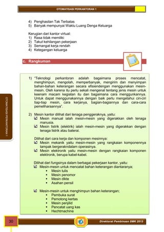 OTOMATISASI PERKANTORAN 1 
30 Direktorat Pembinaan SMK 2013 
OTOMATISASI PERKANTORAN 1 
4) Penghasilan Tak Terbatas 
5) Banyak mempunyai Waktu Luang Denga Keluarga 
Kerugian dari kantor virtual: 
1) Rasa tidak memiliki 
2) Takut kehilangan pekerjaan 
3) Semangat kerja rendah 
4) Ketegangan keluarga 
c. Rangkuman 
1) “Teknologi perkantoran adalah bagaimana proses mencatat, 
menghimpun, mengolah, memperbanyak, mengirim dan menyimpan 
bahan-bahan keterangan secara efisiendengan menggunakan mesin-mesin. 
Oleh karena itu perlu sekali mengenal tentang jenis mesin untuk 
keenam macam kegiatan itu dan bagaimana cara menggunkannya. 
Untuk dapat menggunakannya dengan baik perlu mengetahui ciri-ciri 
tiap-tiap mesin, cara kerjanya, bagian-bagiannya dan cara-cara 
pemeliharaannya”. 
2) Mesin kantor dilihat dari tenaga penggeraknya, yaitu: 
Mesin manual ialah mesin-mesin yang digerakkan oleh tenaga 
manusia. 
Mesin listrik (elektrik) ialah mesin-mesin yang digerakkan dengan 
tenaga listrik atau baterai. 
Dilihat dari cara kerja dan komponen mesinnya: 
Mesin mekanik yaitu mesin-mesin yang rangkaian komponennya 
tampak bergerakndalam operasinya. 
Mesin elektronik yaitu mesin-mesin dengan rangkaian komponen 
elektronik, berupa kabel-kabel. 
Dilihat dari fungsinya dalam berbagai pekerjaan kantor, yaitu: 
Mesin-mesin untuk mencatat bahan keterangan diantaranya; 
 Mesin tulis 
 Mesin penomor 
 Mesin dikte 
 Asahan pensil 
Mesin-mesin untuk menghimpun bahan keterangan; 
 Pembuka surat 
 Pemotong kertas 
 Mesin penjilid 
 Pencatat uang kas 
 Hechtmachine 
 