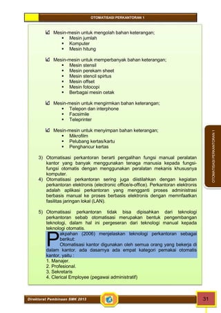 OTOMATISASI PERKANTORAN 1 
P 
Direktorat Pembinaan SMK 2013 31 
OTOMATISASI PERKANTORAN 1 
Mesin-mesin untuk mengolah bahan keterangan; 
 Mesin jumlah 
 Komputer 
 Mesin hitung 
Mesin-mesin untuk memperbanyak bahan keterangan; 
 Mesin stensil 
 Mesin perekam sheet 
 Mesin stencil spirtus 
 Mesin offset 
 Mesin fotocopi 
 Berbagai mesin cetak 
Mesin-mesin untuk mengirmkan bahan keterangan; 
 Telepon dan interphone 
 Facsimile 
 Teleprinter 
Mesin-mesin untuk menyimpan bahan keterangan; 
 Mikrofilm 
 Pelubang kertas/kartu 
 Penghancur kertas 
3) Otomatisasi perkantoran berarti pengalihan fungsi manual peralatan 
kantor yang banyak menggunakan tenaga manusia kepada fungsi-fungsi 
otomatis dengan menggunakan peralatan mekanis khususnya 
komputer. 
4) Otomatisasi perkantoran sering juga diistilahkan dengan kegiatan 
perkantoran elektronis (electronic office/e-office). Perkantoran elektronis 
adalah aplikasi perkantoran yang mengganti proses administrasi 
berbasis manual ke proses berbasis elektronis dengan memnfaatkan 
fasilitas jaringan lokal (LAN). 
5) Otomatisasi perkantoran tidak bisa dipisahkan dari teknologi 
perkantoran sebab otomatisasi merupakan bentuk pengembangan 
teknologi, dalam hal ini pergeseran dari teknologi manual kepada 
teknologi otomatis. 
akpahan (2006) menjelaskan teknologi perkantoran sebagai 
berikut: 
Otomatisasi kantor digunakan oleh semua orang yang bekerja di 
dalam kantor. ada dasarnya ada empat kategori pemakai otomatis 
kantor, yaitu : 
1. Manajer. 
2. Profesional. 
3. Sekretaris 
4. Clerical Employee (pegawai administratif) 
 