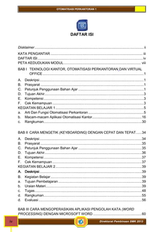 OTOMATISASI PERKANTORAN 1 
DAFTAR ISI 
Disklaimer .............................................................................................................. ii 
KATA PENGANTAR ............................................................................................. iii 
DAFTAR ISI .......................................................................................................... iv 
PETA KEDUDUKAN MODUL.............................................................................. viii 
BAB I TEKNOLOGI KANTOR, OTOMATISASI PERKANTORAN DAN VIRTUAL 
OFFICE......................................................................................................1 
A. Deskripsi .........................................................................................................1 
B. Prasyarat ........................................................................................................1 
C. Petunjuk Penggunaan Bahan Ajar ..................................................................1 
D. Tujuan Akhir....................................................................................................3 
E. Kompetensi.....................................................................................................3 
F. Cek Kemampuan ............................................................................................3 
KEGIATAN BELAJAR 1.........................................................................................5 
a. Arti Dan Fungsi Otomatisasi Perkantoran ........................................................5 
b. Macam-macam Aplikasi Otomatisasi Kantor..................................................16 
c. Rangkuman...................................................................................................30 
BAB II CARA MENGETIK (KEYBOARDING) DENGAN CEPAT DAN TEPAT......34 
A. Deskripsi .......................................................................................................34 
B. Prasyarat ......................................................................................................35 
C. Petunjuk Penggunaan Bahan Ajar ................................................................35 
D. Tujuan Akhir..................................................................................................36 
E. Kompetensi...................................................................................................37 
F. Cek Kemampuan ..........................................................................................37 
KEGIATAN BELAJAR 2.......................................................................................39 
A. Deskripsi .......................................................................................................39 
B. Kegiatan Belajar............................................................................................39 
a. Tujuan Pembelajaran ....................................................................................39 
b. Uraian Materi.................................................................................................39 
c. Tugas............................................................................................................48 
d. Rangkuman...................................................................................................55 
d. Evaluasi ........................................................................................................56 
BAB III CARA MENGOPERASIKAN APLIKASI PENGOLAH KATA (WORD 
PROCESSING) DENGAN MICROSOFT WORD .................................................60 
iv Direktorat Pembinaan SMK 2013 
 