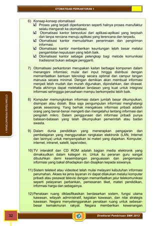 OTOMATISASI PERKANTORAN 1 
32 Direktorat Pembinaan SMK 2013 
OTOMATISASI PERKANTORAN 1 
6) Konsep-konsep otomatisasi 
Proses yang terjadi diperkantoran seperti halnya proses manufaktur 
selalu mengarah ke otomatisasi. 
Otomatisasi kantor berevolusi dari aplikasi-aplikasi yang terpisah 
dan tanpa rencana menuju aplikasi yang terencana dan terpadu. 
Otomatisasi kantor memudahkan penerimaan dan pengiriman 
informasi. 
Otomatisasi kantor memberikan keuntungan lebih besar melalui 
pengambilan keputusan yang lebih baik. 
Otomatisasi kantor sebagai pelengkap bagi metode komunikasi 
tradisional bukan sebagai pengganti. 
7) Otomatisasi perkantoran merupakan kaitan berbagai komponen dalam 
menangani informasi; mulai dari input hingga distribusi dengan 
memanfaatkan bantuan teknologi secara optimal dan campur tangan 
manusia secara minimal. Dengan demikian akan membuat informasi 
menjadi lebih mudah dan murah digunakan, dipindahkan, dan dirawat. 
Pada akhirnya dapat meletakkan landasan yang kuat untuk integrasi 
informasi sehinggga perusahaan mampu berkompetisi lebih baik. 
8) Komputer memungkinkan informasi dalam jumlah besar dikumpulkan, 
disimpan atau diolah. Bisa saja pengumpulan informasi menghalangi 
gerak seseorang. Yang berhak mengakses informasi pribadi adalah 
orang yang benar-benar mengerti dan mengetahui tentang informasi dari 
pengolah mikro. Dalam penggunaan dari informasi pribadi punya 
batasan-batasan yang telah dikumpulkan pemerintah atau badan 
swasta. 
9) Dalam dunia pendidikan yang menerapkan pengajaran dan 
pembelajaran yang menggunakan rangkaian elektronik (LAN, Internet 
dan lainnya) untuk menyampaikan isi materi yang diajarkan. Komputer, 
internet, intranet, satelit, tape/video, 
10) TV interaktif dan CD ROM adalah bagian media elektronik yang 
dimaksudkan dalam kategori ini. Untuk itu peranan guru sangat 
dibutuhkan demi keseimbangan penguasaan dan pengemasan 
informasi yang bakal dihadapkan dan disajikan kepada siswanya. 
11) Sistem teletext atau videotext telah mulai melayani kebutuhan informasi 
perumahan. Akses ke jenis layanan ini dapat dilakukan melalui komputer 
pribadi atau pesawat televisi dengan memanfaatkan jalur telekomunikasi 
seperti pelayanan perbankan, pemesanan tiket, materi pendidikan, 
informasi harga dan sebagainya. 
12) Penataan ruang diklasifikasikan berdasarkan sistem, fungsi utama 
kawasan, wilayah administratif, kegiatan kawasan, dan nilai strategis 
kawasan. Negara menyelenggarakan penataan ruang untuk sebesar-besar 
kemakmuran rakyat. Negara memberikan kewenangan 
 