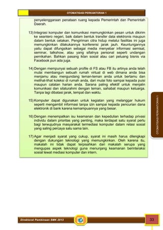 OTOMATISASI PERKANTORAN 1 
Direktorat Pembinaan SMK 2013 33 
OTOMATISASI PERKANTORAN 1 
penyelenggaraan penataan ruang kepada Pemerintah dan Pemerintah 
Daerah. 
13) Integrasi komputer dan komunikasi memungkinkan pesan untuk dikirim 
ke seantero negeri, baik dalam bentuk transfer data elektronis maupun 
dalam bentuk cetakan. Pengiriman citra hidup melalui fasilitas ini juga 
memungkinkan dilakukannya konferensi jarak jauh. Keuntungannya 
yaitu dapat difungsikan sebagai media menyebar informasi semisal, 
seminar, talkshow, atau yang sifatnya personal seperti undangan 
pernikahan. Bahkan pasang iklan sosial atau cari peluang bisnis via 
Facebook pun ada juga. 
14) Dengan mempunyai sebuah profile di FS atau FB itu artinya anda telah 
mulai membangun sebuah rumah virtual di web dimana anda bisa 
menjamu atau mengundang teman-teman anda untuk bertamu dan 
melihat-lihat koleksi di rumah anda, dari mulai foto sampai kepada puisi 
maupun catatan harian anda. Sarana paling efektif untuk menjalin 
komunikasi dan silaturahmi dengan teman, sahabat maupun keluarga. 
Tanpa lagi dibatasi jarak, tempat dan waktu. 
15) Komputer dapat digunakan untuk kegiatan yang melanggar hukum 
seperti mengambil informasi tanpa izin sampai kepada pencurian dana 
elektronik di bank karena kemampuannya yang besar. 
16) Dengan menempatkan isu keamanan dan kepedulian terhadap privasi 
individu dalam prioritas yang penting, maka terdapat satu syarat perlu 
bagi terwujudnya masyarakat termediasi komputer dalam relasi sosial 
yang saling percaya satu sama lain. 
17) Agar menjadi syarat yang cukup, syarat ini masih harus dilengkapi 
dengan dukungan teknologi yang memungkinkan. Oleh karena itu, 
makalah ini tidak dapat terpisahkan dari makalah serupa yang 
mengupas aspek teknologi guna menunjang keamanan berinteraksi 
sosial lewat mediasi komputer dan intern. 
 