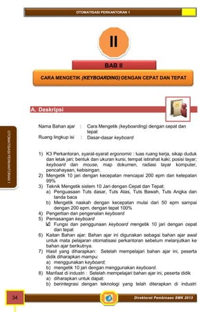 OTOMATISASI PERKANTORAN 1 
34 Direktorat Pembinaan SMK 2013 
OTOMATISASI PERKANTORAN 1 
II 
BAB II 
CARA MENGETIK (KEYBOARDING) DENGAN CEPAT DAN TEPAT 
A. Deskripsi 
Nama Bahan ajar : Cara Mengetik (keyboarding) dengan cepat dan 
tepat 
Ruang lingkup isi : Dasar-dasar keyboard 
1) K3 Perkantoran, syarat-syarat ergonomic : luas ruang kerja, sikap duduk 
dan letak jari; bentuk dan ukuran kursi, tempat istirahat kaki; posisi layar; 
keyboard dan mouse, map dokumen, radiasi layar komputer, 
pencahayaan, kebisingan. 
2) Mengetik 10 jari dengan kecepatan mencapai 200 epm dan ketepatan 
99% 
3) Teknik Mengetik sistem 10 Jari dengan Cepat dan Tepat: 
a) Penguasaan Tuts dasar, Tuts Atas, Tuts Bawah, Tuts Angka dan 
tanda baca 
b) Mengetik naskah dengan kecepatan mulai dari 50 epm sampai 
dengan 200 epm, dengan tepat 100% 
4) Pengertian dan pengenalan keyboard 
5) Pemasangan keyboard 
Fungsi dan penggunaan keyboard mengetik 10 jari dengan cepat 
dan tepat 
6) Kaitan Bahan ajar: Bahan ajar ini digunakan sebagai bahan ajar awal 
untuk mata pelajaran otomatisasi perkantoran sebelum melanjutkan ke 
bahan ajar berikutnya. 
7) Hasil yang diharapkan: Setelah mempelajari bahan ajar ini, peserta 
didik diharapkan mampu: 
a) menggunakan keyboard; 
b) mengetik 10 jari dengan menggunakan keyboard. 
8) Manfaat di industri : Setelah mempelajari bahan ajar ini, peserta didik 
a) diharapkan untuk dapat: 
b) berintegrasi dengan teknologi yang telah diterapkan di industri 
 
