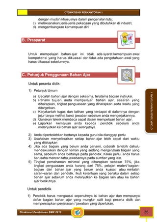 OTOMATISASI PERKANTORAN 1 
Direktorat Pembinaan SMK 2013 35 
OTOMATISASI PERKANTORAN 1 
dengan mudah khususnya dalam pengenalan tuts; 
c) melaksanakan jenis-jenis pekerjaan yang dibutuhkan di industri; 
d) mengembangkan kemampuan diri 
B. Prasyarat 
Untuk mempelajari bahan ajar ini tidak ada syarat kemampuan awal 
kompetensi yang harus dikuasai dan tidak ada pengetahuan awal yang 
harus dikuasai sebelumnya. 
C. Petunjuk Penggunaan Bahan Ajar 
Untuk peserta didik: 
1) Petunjuk Umum 
a) Bacalah bahan ajar dengan seksama, terutama bagian instruksi. 
b) Pahami tujuan anda mempelajari bahan ajar, sasaran yang 
diharapkan, tingkat penguasaan yang diharapkan serta waktu yang 
ditargetkan. 
c) Kerjakanlah tugas dan latihan yang terdapat di dalamnya dengan 
jujur tanpa melihat kunci jawaban sebelum anda mengerjakannya. 
d) Gunakan teknik membaca cepat dalam mempelajari bahan ajar. 
e) Laporkan kemajuan anda kepada pendidik sebelum anda 
melanjutkan ke bahan ajar selanjutnya. 
2) Anda diperbolehkan bertanya kepada guru bila dianggap perlu 
3) Usahakan menyelesaikan setiap bahan ajar lebih cepat dari waktu 
yang ditetapkan 
4) Jika ada bagian yang belum anda pahami, cobalah terlebih dahulu 
mendiskusikan dengan teman yang sedang mengerjakan bagian yang 
sama, sebelum anda bertanya pada pendidik. Kalau perlu, anda harus 
berusaha mencari tahu jawabannya pada sumber yang lain. 
5) Tingkat pemahaman minimal yang diharapkan sebesar 75%, jika 
tingkat penguasaan anda kurang dari 75%, pelajari materi/ bagian-bagian 
dari bahan ajar yang belum anda kuasai, atau mintalah 
saran–saran dari pendidik. Ikuti ketentuan yang berlaku dalam setiap 
bahan ajar sebelum anda melanjutkan ke bagian lain atau ke bahan 
ajar berikutnya. 
Untuk pendidik 
1) Pendidik harus menguasai sepenuhnya isi bahan ajar dan mempunyai 
daftar bagian bahan ajar yang mungkin sulit bagi peserta didik dan 
mempersiapkan penjelasan / jawaban yang diperlukan. 
 