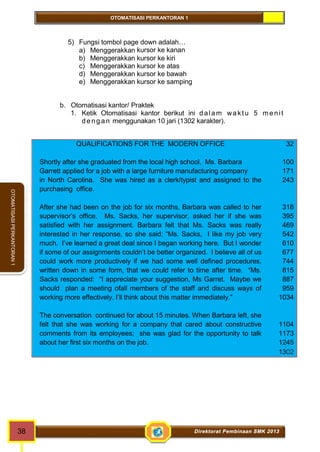 OTOMATISASI PERKANTORAN 1 
38 Direktorat Pembinaan SMK 2013 
OTOMATISASI PERKANTORAN 1 
5) Fungsi tombol page down adalah… 
a) Menggerakkan kursor ke kanan 
b) Menggerakkan kursor ke kiri 
c) Menggerakkan kursor ke atas 
d) Menggerakkan kursor ke bawah 
e) Menggerakkan kursor ke samping 
b. Otomatisasi kantor/ Praktek 
1. Ketik Otomatisasi kantor berikut ini dalam wak t u 5 meni t 
d e ng an menggunakan 10 jari (1302 karakter). 
QUALIFICATIONS FOR THE MODERN OFFICE 
Shortly after she graduated from the local high school, Ms. Barbara 
Garrett applied for a job with a large furniture manufacturing company 
in North Carolina. She was hired as a clerk/typist and assigned to the 
purchasing office. 
After she had been on the job for six months, Barbara was called to her 
supervisor’s office. Ms. Sacks, her supervisor, asked her if she was 
satisfied with her assignment. Barbara felt that Ms. Sacks was really 
interested in her response, so she said: “Ms. Sacks, I like my job very 
much. I’ve learned a great deal since I began working here. But I wonder 
if some of our assignments couldn’t be better organized. I believe all of us 
could work more productively if we had some well defined procedures, 
written down in some form, that we could refer to time after time. “Ms. 
Sacks responded: “I appreciate your suggestion, Ms Garret. Maybe we 
should plan a meeting ofall members of the staff and discuss ways of 
working more effectively. I’ll think about this matter immediately.” 
The conversation continued for about 15 minutes. When Barbara left, she 
felt that she was working for a company that cared about constructive 
comments from its employees; she was glad for the opportunity to talk 
about her first six months on the job. 
32 
100 
171 
243 
318 
395 
469 
542 
610 
677 
744 
815 
887 
959 
1034 
1104 
1173 
1245 
1302 
 