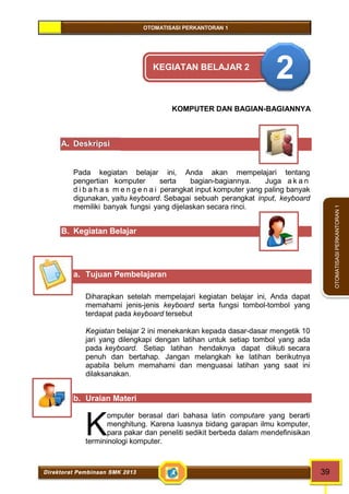 OTOMATISASI PERKANTORAN 1 
termininologi komputer. K 
Direktorat Pembinaan SMK 2013 39 
OTOMATISASI PERKANTORAN 1 
KEGIATAN BELAJAR 2 2 
KOMPUTER DAN BAGIAN-BAGIANNYA 
A. Deskripsi 
Pada kegiatan belajar ini, Anda akan mempelajari tentang 
pengertian komputer serta bagian-bagiannya. Juga a k a n 
d i b a h a s m e n g e n a i perangkat input komputer yang paling banyak 
digunakan, yaitu keyboard. Sebagai sebuah perangkat input, keyboard 
memiliki banyak fungsi yang dijelaskan secara rinci. 
B. Kegiatan Belajar 
a. Tujuan Pembelajaran 
Diharapkan setelah mempelajari kegiatan belajar ini, Anda dapat 
memahami jenis-jenis keyboard serta fungsi tombol-tombol yang 
terdapat pada keyboard tersebut 
Kegiatan belajar 2 ini menekankan kepada dasar-dasar mengetik 10 
jari yang dilengkapi dengan latihan untuk setiap tombol yang ada 
pada keyboard. Setiap latihan hendaknya dapat diikuti secara 
penuh dan bertahap. Jangan melangkah ke latihan berikutnya 
apabila belum memahami dan menguasai latihan yang saat ini 
dilaksanakan. 
b. Uraian Materi 
omputer berasal dari bahasa latin computare yang berarti 
menghitung. Karena luasnya bidang garapan ilmu komputer, 
para pakar dan peneliti sedikit berbeda dalam mendefinisikan 
 