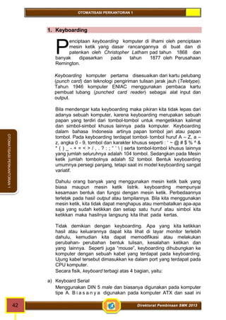 OTOMATISASI PERKANTORAN 1 
P 
42 Direktorat Pembinaan SMK 2013 
OTOMATISASI PERKANTORAN 1 
1. Keyboarding 
enciptaan keyboarding komputer di ilhami oleh penciptaan 
mesin ketik yang dasar rancangannya di buat dan di 
patenkan oleh Christopher Latham pad tahun 1868 dan 
banyak dipasarkan pada tahun 1877 oleh Perusahaan 
Remington. 
Keyboarding komputer pertama disesuaikan dari kartu pelubang 
(punch card) dan teknologi pengiriman tulisan jarak jauh (Teletype). 
Tahun 1946 komputer ENIAC menggunakan pembaca kartu 
pembuat lubang (punched card reader) sebagai alat input dan 
output. 
Bila mendengar kata keyboarding maka pikiran kita tidak lepas dari 
adanya sebuah komputer, karena keyboarding merupakan sebuah 
papan yang terdiri dari tombol-tombol untuk mengetikkan kalimat 
dan simbol-simbol khusus lainnya pada komputer. Keyboarding 
dalam bahasa Indonesia artinya papan tombol jari atau papan 
tombol. Pada keyboarding terdapat tombol- tombol huruf A – Z, a – 
z, angka 0 - 9, tombol dan karakter khusus seperti : ` ~ @ # $ % ^ & 
* ( ) _ - + = < > / , . ? : ; “ ‘  | serta tombol-tombol khusus lainnya 
yang jumlah seluruhnya adalah 104 tombol. Sedangkan pada Mesin 
ketik jumlah tombolnya adalah 52 tombol. Bentuk keyboarding 
umumnya persegi panjang, tetapi saat ini model keyboarding sangat 
variatif. 
Dahulu orang banyak yang menggunakan mesin ketik baik yang 
biasa maupun mesin ketik listrik. keyboarding mempunyai 
kesamaan bentuk dan fungsi dengan mesin ketik. Perbedaannya 
terletak pada hasil output atau tampilannya. Bila kita menggunakan 
mesin ketik, kita tidak dapat menghapus atau membatalkan apa-apa 
saja yang sudah ketikkan dan setiap satu huruf atau simbol kita 
ketikkan maka hasilnya langsung kita lihat pada kertas. 
Tidak demikian dengan keyboarding. Apa yang kita ketikkan 
hasil atau keluarannya dapat kita lihat di layar monitor terlebih 
dahulu, kemudian kita dapat memodifikasi atau melakukan 
perubahan- perubahan bentuk tulisan, kesalahan ketikan dan 
yang lainnya. Seperti juga “mouse”, keyboarding dihubungkan ke 
komputer dengan sebuah kabel yang terdapat pada keyboarding. 
Ujung kabel tersebut dimasukkan ke dalam port yang terdapat pada 
CPU komputer. 
Secara fisik, keyboard terbagi atas 4 bagian, yaitu: 
a) Keyboard Serial 
Menggunakan DIN 5 male dan biasanya digunakan pada komputer 
tipe A. B i a s a n y a digunakan pada komputer ATX dan saat ini 
 