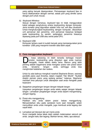 OTOMATISASI PERKANTORAN 1 
D 
Direktorat Pembinaan SMK 2013 43 
OTOMATISASI PERKANTORAN 1 
yang paling banyak dipergunakan. Pemasangan keyboard tipe ini 
harus dilaksanakan dengan cermat, sebab port yang dimiliki sama 
dengan port untuk mouse. 
b) Keyboard Wireless 
Sesuai dengan namanya, keyboard tipe ini tidak menggunakan 
kabel sebagai penghubung antara keyboarding dengan komputer. 
Jenis koneksi yang digunakan adalah infra red, wifi atau bluetooth. 
Untuk menghubungkan keyboarding dengan komputer, dibutuhkan 
unit pemancar dan penerima. Unit pemancar biasanya terdapat 
pada keyboarding itu sendiri, sedangkan penerima biasanya 
dipasang pada port USB atau serial pada CPU. 
c) Keyboard USB 
Komputer terbaru saat ini sudah banyak yang mempergunakan jenis 
konektor USB yang menjamin transfer data lebih cepat. 
2. Cara menggunakan keyboard 
i masa sekarang ini telah tersedia berbagai macam 
produk keyboarding yang ditujukan agar anda nyaman 
mengetik, meski dalam waktu lama. Namun yang lebih 
penting adalah bagaimana anda mengatur postur dan posisi tubuh 
anda, terutama lengan anda, sehingga anda bisa 
menghindari kelelahan dan cedera. 
Untuk itu ada baiknya mengikuti nasehat Stephanie Brown, seorang 
pendidik piano asal Amerika, dalam majalah "Her World". "Ikutilah 
disiplin pemain piano yang sedang pentas," katanya. Stephanie 
memberi lima petunjuk untuk diterapkan saat anda mengetik pada 
keyboard: 
a) Sejajarkan pergelangan tangan dengan telapak tangan 
Upayakan pergelangan tangan anda selalu sejajar dengan telapak 
tangan. Lemaskan pergelangan tangan anda seperti mengambang. 
Jangan tegang. 
b) Posisi siku menggantung 
Pastikan siku anda dalam posisi bebas menggantung. 
Menyandarkan siku pada sandaran kursi saat mengetik, selain 
menyulitkan anda untuk mengetik, juga membuat anda tegang dan 
cepat lelah. 
c) Lemaskan jari telunjuk dan jari manis anda 
Kunci mengetik tanpa lekas lelah adalah melemaskan seluruh jari 
anda. Jangan kaku dan tegang. Biarkan lemas, rileks, apa adanya. 
 