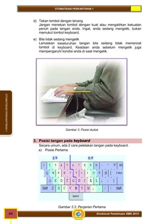 OTOMATISASI PERKANTORAN 1 
44 Direktorat Pembinaan SMK 2013 
OTOMATISASI PERKANTORAN 1 
d) Tekan tombol dengan tenang 
Jangan menekan tombol dengan kuat atau mengalirkan kekuatan 
penuh pada tangan anda. Ingat, anda sedang mengetik, bukan 
memukul tombol keyboard. 
e) Bila tidak sedang mengetik 
Lemaskan keseluruhan tangan bila sedang tidak memencet 
tombol di keyboard. Keadaan anda sebelum mengetik juga 
mempengaruhi kondisi anda di saat mengetik. 
Gambar 3. Posisi duduk 
3. Posisi tangan pada keyboard 
Secara umum, ada 2 cara peletakan tangan pada keyboard. 
a) Posisi Pertama 
Gambar 3.3. Penjarian Pertama 
 