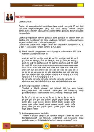 OTOMATISASI PERKANTORAN 1 
48 Direktorat Pembinaan SMK 2013 
OTOMATISASI PERKANTORAN 1 
c. Tugas 
Latihan Dasar 
Bagian ini merupakan latihan-latihan dasar untuk mengetik 10 jari. Ikuti 
baik-baik langkah-langkah yang ada pada setiap latihan. Jangan 
berpindah ke latihan selanjutnya apabila latihan pertama belum dikuasai 
dengan baik. 
Latihan penguasaan tombol pangkal baris pangkal ini adalah letak jari 
apabila kita meletakkan jari pada keyboard. Gerakan- gerakan jari harus 
segera kembali pada posisi garis pangkal. 
Latihan tuts dasar untuk tangan kanan dan tangan kiri, Tangan kiri: A, S, 
D dan F sementara Tangan kanan: J, K, L dan; 
1) Untuk melatih penggunaan tombol pangkal, dalam waktu 120 detik 
ketiklah karakter di bawah ini 
asdf jkl; asdf jkl; asdf jkl; asdf jkl; asdf jkl; asdf jkl; asdf jkl; asdf 
jkl; asdf jkl; asdf jkl; asdf jkl; asdf jkl; asdf jkl; asdf jkl; asdf jkl; 
asdf jkl; asdf jkl; asdf jkl; asdf jkl; asdf jkl; asdf jkl; asdf jkl; asdf 
jkl; asdf jkl; asas asas asas asas asas asas asas asas asas 
asas asas asas alak alak alak alak alak alak alak alak alak 
alak alak alak alak alak sa sa sa sa sa sa sa sa sa sa sa sa sa 
sa sa sa sa sa sa sa sa sa jaja jaja jaja jaja jaja jaja jaja jaja 
jaja jaja jaja jaja jaja jaja jaja jaja aj aj aj aj aj aj aj aj aj aj aj aj 
aj aj aj aj aj aj aj aj aj aj aj aj aj aj aj 
ka ka ka ka ka ka ka ka ka ka ka ka ka ka ka ka ka ka ka ka 
akal akal akal akal akal akal akal akal akal akal akal akal akal 
2) Latihan penguasaan tombol g 
Tombol g diketik dengan jari telunjuk kiri ke arah kanan. 
Renggangkanlah jari telunjuk, sedangkan jari kelingking tetap 
pada tempatnya. Ketiklah kata berikut masing - masing 5 baris 
fg fg gf jg gj dg kg kg sg lg ag jg lg ag jg lg sg dg 
gd gaf gad gal gas gaj gagak gagad jagad gagal lagak 
galak gaja jaga gasak gadak gasal gajak gagak gafa 
gagal gafa galak jagad gagal gagak sagak lagak gafal 
gafaj lafas gas ada gagak galak; galak gagak ada saja; 
saja gagak fasal 
3) Latihan penguasaan tombol h 
Tombol h diketik dengan jari telunjuk tangan kanan ke arah kiri. 
Renggangkanlah jari telunjuk, sedangkan jari kelingking tetap 
pada tempatnya. Ketiklah kata berikut masing - masing 5 baris. 
 