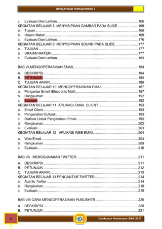 OTOMATISASI PERKANTORAN 1 
c. Evaluasi Dan Latihan...................................................................................166 
KEGIATAN BELAJAR 8 MENYISIPKAN GAMBAR PADA SLIDE.....................168 
a. Tujuan.........................................................................................................168 
b. Uraian Materi...............................................................................................168 
c. Evaluasi Dan Latihan...................................................................................176 
KEGIATAN BELAJAR 9 MENYISIPKAN SOUND PADA SLIDE .......................177 
a. TUJUAN......................................................................................................177 
b. URAIAN MATERI ........................................................................................177 
c. Evaluasi Dan Latihan...................................................................................183 
BAB VI MENGOPERASIKAN EMAIL .................................................................184 
A. DESKRIPSI.................................................................................................184 
B. PETUNJUK.................................................................................................185 
C. TUJUAN AKHIR..........................................................................................186 
KEGIATAN BELAJAR 10 MENGOPERASIKAN EMAIL....................................187 
a. Pengantar Email (Electronic Mail)................................................................187 
b. Rangkuman.................................................................................................192 
c. Evaluasi ......................................................................................................192 
KEGIATAN BELAJAR 11 APLIKASI EMAIL CLIENT ........................................193 
a. Email Client.................................................................................................193 
b. Pengenalan Outlook....................................................................................193 
c. Outlook Untuk Pengelolaan Email...............................................................195 
d. Rangkuman.................................................................................................202 
e. Evaluasi ......................................................................................................203 
KEGIATAN BELAJAR 12 APLIKASI WEB EMAIL ............................................204 
a. Web Email...................................................................................................204 
b. Rangkuman.................................................................................................209 
c. Evaluasi ......................................................................................................210 
BAB VII MENGGUNAKAN TWITTER...............................................................211 
A. DESKRIPSI.................................................................................................211 
B. PETUNJUK.................................................................................................212 
C. TUJUAN AKHIR..........................................................................................213 
KEGIATAN BELAJAR 13 PENGANTAR TWITTER............................................214 
a. Apa itu Twitter .............................................................................................214 
b. Rangkuman.................................................................................................219 
c. Evaluasi ......................................................................................................219 
BAB VIII CARA MENGOPERASIKAN PUBLISHER ...........................................220 
A. DESKRIPSI.................................................................................................220 
B. PETUNJUK.................................................................................................221 
vi Direktorat Pembinaan SMK 2013 
 
