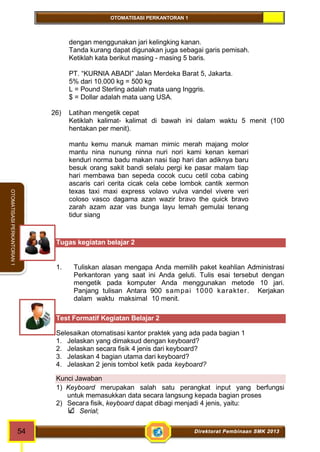 OTOMATISASI PERKANTORAN 1 
54 Direktorat Pembinaan SMK 2013 
OTOMATISASI PERKANTORAN 1 
dengan menggunakan jari kelingking kanan. 
Tanda kurang dapat digunakan juga sebagai garis pemisah. 
Ketiklah kata berikut masing - masing 5 baris. 
PT. “KURNIA ABADI” Jalan Merdeka Barat 5, Jakarta. 
5% dari 10.000 kg = 500 kg 
L = Pound Sterling adalah mata uang Inggris. 
$ = Dollar adalah mata uang USA. 
26) Latihan mengetik cepat 
Ketiklah kalimat- kalimat di bawah ini dalam waktu 5 menit (100 
hentakan per menit). 
mantu kemu manuk maman mimic merah majang molor 
mantu nina nunung ninna nuri nori kami kenan kemari 
kenduri norma badu makan nasi tiap hari dan adiknya baru 
besuk orang sakit bandi selalu pergi ke pasar malam tiap 
hari membawa ban sepeda cocok cucu cetil coba cabing 
ascaris cari cerita cicak cela cebe lombok cantik xermon 
texas taxi maxi express volavo vulva vandel vivere veri 
coloso vasco dagama azan wazir bravo the quick bravo 
zarah azam azar vas bunga layu lemah gemulai tenang 
tidur siang 
Tugas kegiatan belajar 2 
1. Tuliskan alasan mengapa Anda memilih paket keahlian Administrasi 
Perkantoran yang saat ini Anda geluti. Tulis esai tersebut dengan 
mengetik pada komputer Anda menggunakan metode 10 jari. 
Panjang tulisan Antara 900 sampai 1000 karakter. Kerjakan 
dalam waktu maksimal 10 menit. 
Test Formatif Kegiatan Belajar 2 
Selesaikan otomatisasi kantor praktek yang ada pada bagian 1 
1. Jelaskan yang dimaksud dengan keyboard? 
2. Jelaskan secara fisik 4 jenis dari keyboard? 
3. Jelaskan 4 bagian utama dari keyboard? 
4. Jelaskan 2 jenis tombol ketik pada keyboard? 
Kunci Jawaban 
1) Keyboard merupakan salah satu perangkat input yang berfungsi 
untuk memasukkan data secara langsung kepada bagian proses 
2) Secara fisik, keyboard dapat dibagi menjadi 4 jenis, yaitu: 
Serial; 
 