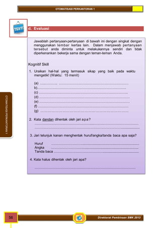 OTOMATISASI PERKANTORAN 1 
56 Direktorat Pembinaan SMK 2013 
OTOMATISASI PERKANTORAN 1 
d. Evaluasi 
Jawablah pertanyaan-pertanyaan di bawah ini dengan singkat dengan 
menggunakan lembar kertas lain. Dalam menjawab pertanyaan 
tersebut anda diminta untuk melakukannya sendiri dan tidak 
diperkenankan bekerja sama dengan teman-teman Anda. 
Kognitif Skill 
1. Uraikan hal-hal yang termasuk sikap yang baik pada waktu 
mengetik! (Waktu: 15 menit) 
(a) …..……….. …………………………………………………… 
b)………………………………………………………………….. 
(c) ………………………………………………………………….. 
(d) …………………………………………………………………… 
(e) …………………………………………………………………… 
(f) …………………………………………………………………… 
(g) ……………………………………………………………… 
2. Kata dandan dihentak oleh jari apa? 
…………………………………………...………………………………… 
…………………………………………………………………................... 
3. Jari telunjuk kanan menghentak huruf/angka/tanda baca apa saja? 
Huruf ………………………........................................................... 
Angka ………………………........................................................... 
Tanda baca ……………………………………...................................... 
4. Kata halus dihentak oleh jari apa? 
…………………………………………………………………………… 
 