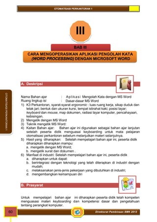 OTOMATISASI PERKANTORAN 1 
60 Direktorat Pembinaan SMK 2013 
OTOMATISASI PERKANTORAN 1 
III 
BAB III 
CARA MENGOPERASIKAN APLIKASI PENGOLAH KATA 
(WORD PROCESSING) DENGAN MICROSOFT WORD 
A. Deskripsi 
Nama Bahan ajar : Apl ikasi Mengolah Kata dengan MS Word 
Ruang lingkup isi : Dasar-dasar MS Word 
1) K3 Perkantoran, syarat-syarat ergonomic : luas ruang kerja, sikap duduk dan 
letak jari; bentuk dan ukuran kursi, tempat istirahat kaki; posisi layar; 
keyboard dan mouse, map dokumen, radiasi layar komputer, pencahayaan, 
kebisingan. 
2) Mengetik dengan MS Word 
3) Teknik mengetik MS Word: 
4) Kaitan Bahan ajar: Bahan ajar ini digunakan sebagai bahan ajar lanjutan 
setelah peserta didik menguasai keyboarding untuk mata pelajaran 
otomatisasi perkantoran sebelum melanjutkan materi selanjutnya. 
5) Hasil yang diharapkan: Setelah mempelajari bahan ajar ini, peserta didik 
diharapkan diharapkan mampu: 
a. mengetik dengan MS Word; 
b. mengetik surat dan dokumen . 
6) Manfaat di industri: Setelah mempelajari bahan ajar ini, peserta didik 
a. diharapkan untuk dapat: 
b. berintegrasi dengan teknologi yang telah diterapkan di industri dengan 
mudah; 
c. melaksanakan jenis-jenis pekerjaan yang dibutuhkan di industri; 
d. mengembangkan kemampuan diri 
B. Prasyarat 
Untuk mempelajari bahan ajar ini diharapkan peserta didik telah kompeten 
menguasasi materi keyboarding dan kompetensi dasar dan pengetahuan 
tentang perangkat komputer. 
 