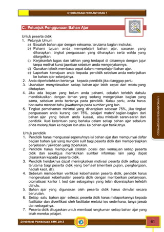 OTOMATISASI PERKANTORAN 1 
Direktorat Pembinaan SMK 2013 61 
OTOMATISASI PERKANTORAN 1 
C. Petunjuk Penggunaan Bahan Ajar 
Untuk peserta didik 
1. Petunjuk Umum 
a) Bacalah bahan ajar dengan seksama, terutama bagian instruksi. 
b) Pahami tujuan anda mempelajari bahan ajar, sasaran yang 
diharapkan, tingkat penguasaan yang diharapkan serta waktu yang 
ditargetkan. 
c) Kerjakanlah tugas dan latihan yang terdapat di dalamnya dengan jujur 
tanpa melihat kunci jawaban sebelum anda mengerjakannya. 
d) Gunakan teknik membaca cepat dalam mempelajari bahan ajar. 
e) Laporkan kemajuan anda kepada pendidik sebelum anda melanjutkan 
ke bahan ajar selanjutnya. 
2. Anda diperbolehkan bertanya kepada pendidik jika dianggap perlu. 
3. Usahakan menyelesaikan setiap bahan ajar lebih cepat dari waktu yang 
ditetapkan 
4. Jika ada bagian yang belum anda pahami, cobalah terlebih dahulu 
mendiskusikan dengan teman yang sedang mengerjakan bagian yang 
sama, sebelum anda bertanya pada pendidik. Kalau perlu, anda harus 
berusaha mencari tahu jawabannya pada sumber yang lain. 
5. Tingkat pemahaman minimal yang diharapkan sebesar 75%, jika tingkat 
penguasaan anda kurang dari 75%, pelajari materi/ bagian-bagian dari 
bahan ajar yang belum anda kuasai, atau mintalah saran-saran dari 
pendidik. Ikuti ketentuan yang berlaku dalam setiap bahan ajar sebelum 
anda melanjutkan ke bagian lain atau ke bahan ajar berikutnya. 
Untuk pendidik 
1. Pendidik harus menguasai sepenuhnya isi bahan ajar dan mempunyai daftar 
bagian bahan ajar yang mungkin sulit bagi peserta didik dan mempersiapkan 
penjelasan / jawaban yang diperlukan. 
2. Pendidik harus mempunyai catatan posisi dan kemajuan setiap peserta 
didik dan sekaligus memikirkan sumber informasi lain yang dapat 
disarankan kepada peserta didik. 
3. Pendidik hendaknya dapat meningkatkan motivasi peserta didik setiap saat 
terutama bagi peserta didik yang berhasil (memberi pujian, penghargaan, 
hadiah kecil, dll). 
4. Sebelum memberikan verifikasi keberhasilan peserta didik, pendidik harus 
mengevaluasi keberhasilan peserta didik dengan memberikan pertanyaan, 
otomatisasi kantor l, test dan sebagainya yang telah dipersiapkan terlebih 
dahulu. 
5. Bahan ajar yang digunakan oleh peserta didik harus dimulai secara 
berurutan. 
6. Setiap satu bahan ajar selesai, peserta didik harus melaporkannya kepada 
fasilitator dan diverifikasi oleh fasilitator melalui tes sederhana, tanya jawab 
dan sebagainya. 
7. Peserta didik ditugaskan untuk membuat rangkuman setiap bahan ajar yang 
telah mereka pelajari. 
 