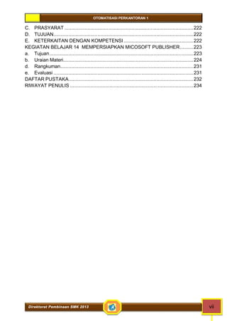 OTOMATISASI PERKANTORAN 1 
C. PRASYARAT ..............................................................................................222 
D. TUJUAN......................................................................................................222 
E. KETERKAITAN DENGAN KOMPETENSI ...................................................222 
KEGIATAN BELAJAR 14 MEMPERSIAPKAN MICOSOFT PUBLISHER..........223 
a. Tujuan.........................................................................................................223 
b. Uraian Materi...............................................................................................224 
d. Rangkuman.................................................................................................231 
e. Evaluasi ......................................................................................................231 
DAFTAR PUSTAKA...........................................................................................232 
RIWAYAT PENULIS ..........................................................................................234 
Direktorat Pembinaan SMK 2013 vii 
 