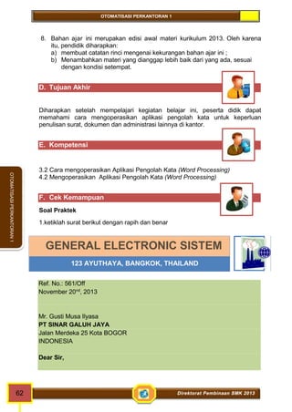 OTOMATISASI PERKANTORAN 1 
GENERAL ELECTRONIC SISTEM 
123 AYUTHAYA, BANGKOK, THAILAND 
62 Direktorat Pembinaan SMK 2013 
OTOMATISASI PERKANTORAN 1 
8. Bahan ajar ini merupakan edisi awal materi kurikulum 2013. Oleh karena 
itu, pendidik diharapkan: 
a) membuat catatan rinci mengenai kekurangan bahan ajar ini ; 
b) Menambahkan materi yang dianggap lebih baik dari yang ada, sesuai 
dengan kondisi setempat. 
D. Tujuan Akhir 
Diharapkan setelah mempelajari kegiatan belajar ini, peserta didik dapat 
memahami cara mengoperasikan aplikasi pengolah kata untuk keperluan 
penulisan surat, dokumen dan administrasi lainnya di kantor. 
E. Kompetensi 
3.2 Cara mengoperasikan Aplikasi Pengolah Kata (Word Processing) 
4.2 Mengoperasikan Aplikasi Pengolah Kata (Word Processing) 
F. Cek Kemampuan 
Soal Praktek 
1.ketiklah surat berikut dengan rapih dan benar 
Ref. No.: 561/Off 
November 20nd, 2013 
Mr. Gusti Musa Ilyasa 
PT SINAR GALUH JAYA 
Jalan Merdeka 25 Kota BOGOR 
INDONESIA 
Dear Sir, 
 