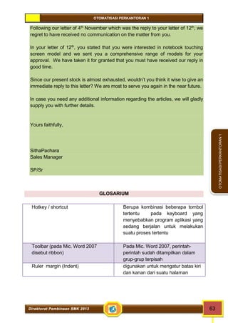 OTOMATISASI PERKANTORAN 1 
Direktorat Pembinaan SMK 2013 63 
OTOMATISASI PERKANTORAN 1 
Following our letter of 4th November which was the reply to your letter of 12th, we 
regret to have received no communication on the matter from you. 
In your letter of 12th, you stated that you were interested in notebook touching 
screen model and we sent you a comprehensive range of models for your 
approval. We have taken it for granted that you must have received our reply in 
good time. 
Since our present stock is almost exhausted, wouldn’t you think it wise to give an 
immediate reply to this letter? We are most to serve you again in the near future. 
In case you need any additional information regarding the articles, we will gladly 
supply you with further details. 
Yours faithfully, 
SithaPachara 
Sales Manager 
SP/Sr 
GLOSARIUM 
Hotkey / shortcut Berupa kombinasi beberapa tombol 
tertentu pada keyboard yang 
menyebabkan program aplikasi yang 
sedang berjalan untuk melakukan 
suatu proses tertentu 
Toolbar (pada Mic. Word 2007 
disebut ribbon) 
Pada Mic. Word 2007, perintah-perintah 
sudah ditampilkan dalam 
grup-grup terpisah 
Ruler margin (Indent) digunakan untuk mengatur batas kiri 
dan kanan dari suatu halaman 
 