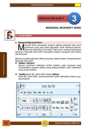 OTOMATISASI PERKANTORAN 1 
M 
64 Direktorat Pembinaan SMK 2013 
OTOMATISASI PERKANTORAN 1 
KEGIATAN BELAJAR 3 3 
MENGENAL MICROSOFT WORD 
a. Uraian Materi 
1. Mengenal Microsoft Word 
icrosoft Word merupakan program aplikasi pengolah kata (word 
processor) yang yang biasa digunakan untuk membuat laporan, 
dokumen berbentuk surat kabar, label surat, membuat tabel pada 
dokumen. Microsoft Word 2007 merupakan program pengolah kata terbaru 
dari Microsoft. 
Berikut ini adalah beberapa istilah yang akan dipakai dalam mengoperasikan 
Microsoft Word 2007: 
Hotkey / shortcut 
Berupa kombinasi beberapa tombol tertentu pada keyboard yang 
menyebabkan program aplikasi yang sedang berjalan untuk melakukan 
suatu proses tertentu 
Toolbar (pada Mic. Word 2007 disebut ribbon) 
Pada Mic. Word 2007, perintah-perintah sudah ditampilkan dalam grup-grup 
terpisah 
 
