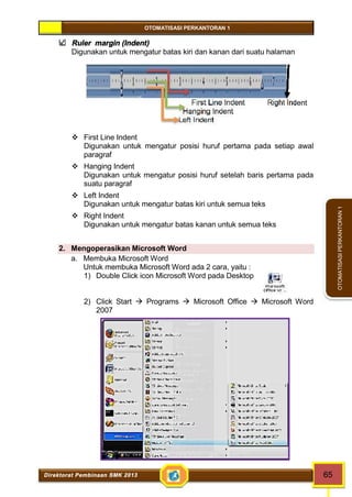 OTOMATISASI PERKANTORAN 1 
Direktorat Pembinaan SMK 2013 65 
OTOMATISASI PERKANTORAN 1 
Ruler margin (Indent) 
Digunakan untuk mengatur batas kiri dan kanan dari suatu halaman 
First Line Indent Right Indent 
Hanging Indent 
Left Indent 
 First Line Indent 
Digunakan untuk mengatur posisi huruf pertama pada setiap awal 
paragraf 
 Hanging Indent 
Digunakan untuk mengatur posisi huruf setelah baris pertama pada 
suatu paragraf 
 Left Indent 
Digunakan untuk mengatur batas kiri untuk semua teks 
 Right Indent 
Digunakan untuk mengatur batas kanan untuk semua teks 
2. Mengoperasikan Microsoft Word 
a. Membuka Microsoft Word 
Untuk membuka Microsoft Word ada 2 cara, yaitu : 
1) Double Click icon Microsoft Word pada Desktop 
2) Click Start  Programs  Microsoft Office  Microsoft Word 
2007 
 