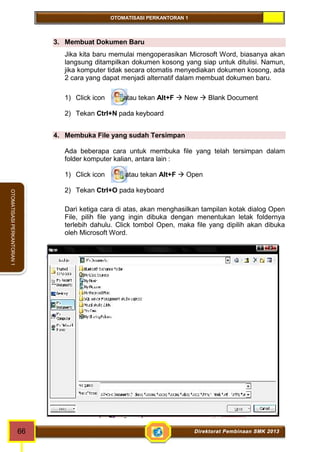 OTOMATISASI PERKANTORAN 1 
66 Direktorat Pembinaan SMK 2013 
OTOMATISASI PERKANTORAN 1 
3. Membuat Dokumen Baru 
Jika kita baru memulai mengoperasikan Microsoft Word, biasanya akan 
langsung ditampilkan dokumen kosong yang siap untuk ditulisi. Namun, 
jika komputer tidak secara otomatis menyediakan dokumen kosong, ada 
2 cara yang dapat menjadi alternatif dalam membuat dokumen baru. 
1) Click icon atau tekan Alt+F  New  Blank Document 
2) Tekan Ctrl+N pada keyboard 
4. Membuka File yang sudah Tersimpan 
Ada beberapa cara untuk membuka file yang telah tersimpan dalam 
folder komputer kalian, antara lain : 
1) Click icon atau tekan Alt+F  Open 
2) Tekan Ctrl+O pada keyboard 
Dari ketiga cara di atas, akan menghasilkan tampilan kotak dialog Open 
File, pilih file yang ingin dibuka dengan menentukan letak foldernya 
terlebih dahulu. Click tombol Open, maka file yang dipilih akan dibuka 
oleh Microsoft Word. 
 