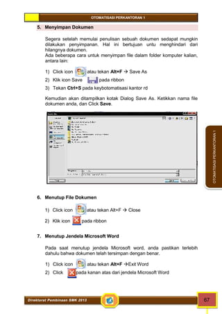 OTOMATISASI PERKANTORAN 1 
Direktorat Pembinaan SMK 2013 67 
OTOMATISASI PERKANTORAN 1 
5. Menyimpan Dokumen 
Segera setelah memulai penulisan sebuah dokumen sedapat mungkin 
dilakukan penyimpanan. Hal ini bertujuan untu menghindari dari 
hilangnya dokumen. 
Ada beberapa cara untuk menyimpan file dalam folder komputer kalian, 
antara lain: 
1) Click icon atau tekan Alt+F  Save As 
2) Klik icon Save pada ribbon 
3) Tekan Ctrl+S pada keybotomatisasi kantor rd 
Kemudian akan ditampilkan kotak Dialog Save As. Ketikkan nama file 
dokumen anda, dan Click Save. 
6. Menutup File Dokumen 
1) Click icon atau tekan Alt+F  Close 
2) Klik icon pada ribbon 
7. Menutup Jendela Microsoft Word 
Pada saat menutup jendela Microsoft word, anda pastikan terlebih 
dahulu bahwa dokumen telah tersimpan dengan benar. 
1) Click icon atau tekan Alt+F Exit Word 
2) Click pada kanan atas dari jendela Microsoft Word 
 