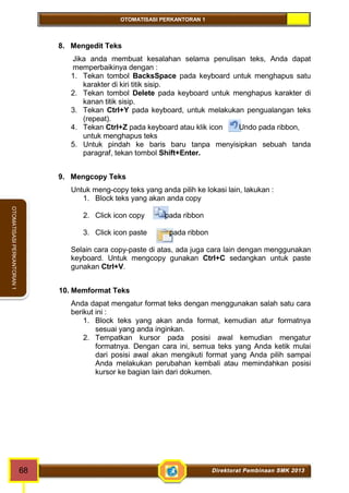 OTOMATISASI PERKANTORAN 1 
68 Direktorat Pembinaan SMK 2013 
OTOMATISASI PERKANTORAN 1 
8. Mengedit Teks 
Jika anda membuat kesalahan selama penulisan teks, Anda dapat 
memperbaikinya dengan : 
1. Tekan tombol BacksSpace pada keyboard untuk menghapus satu 
karakter di kiri titik sisip. 
2. Tekan tombol Delete pada keyboard untuk menghapus karakter di 
kanan titik sisip. 
3. Tekan Ctrl+Y pada keyboard, untuk melakukan pengualangan teks 
(repeat). 
4. Tekan Ctrl+Z pada keyboard atau klik icon Undo pada ribbon, 
untuk menghapus teks 
5. Untuk pindah ke baris baru tanpa menyisipkan sebuah tanda 
paragraf, tekan tombol Shift+Enter. 
9. Mengcopy Teks 
Untuk meng-copy teks yang anda pilih ke lokasi lain, lakukan : 
1. Block teks yang akan anda copy 
2. Click icon copy pada ribbon 
3. Click icon paste pada ribbon 
Selain cara copy-paste di atas, ada juga cara lain dengan menggunakan 
keyboard. Untuk mengcopy gunakan Ctrl+C sedangkan untuk paste 
gunakan Ctrl+V. 
10. Memformat Teks 
Anda dapat mengatur format teks dengan menggunakan salah satu cara 
berikut ini : 
1. Block teks yang akan anda format, kemudian atur formatnya 
sesuai yang anda inginkan. 
2. Tempatkan kursor pada posisi awal kemudian mengatur 
formatnya. Dengan cara ini, semua teks yang Anda ketik mulai 
dari posisi awal akan mengikuti format yang Anda pilih sampai 
Anda melakukan perubahan kembali atau memindahkan posisi 
kursor ke bagian lain dari dokumen. 
 