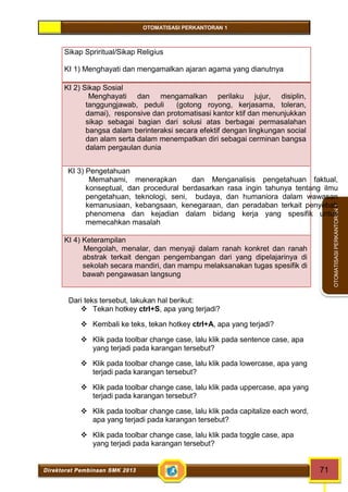 OTOMATISASI PERKANTORAN 1 
Direktorat Pembinaan SMK 2013 71 
OTOMATISASI PERKANTORAN 1 
Sikap Spriritual/Sikap Religius 
KI 1) Menghayati dan mengamalkan ajaran agama yang dianutnya 
KI 2) Sikap Sosial 
Menghayati dan mengamalkan perilaku jujur, disiplin, 
tanggungjawab, peduli (gotong royong, kerjasama, toleran, 
damai), responsive dan protomatisasi kantor ktif dan menunjukkan 
sikap sebagai bagian dari solusi atas berbagai permasalahan 
bangsa dalam berinteraksi secara efektif dengan lingkungan social 
dan alam serta dalam menempatkan diri sebagai cerminan bangsa 
dalam pergaulan dunia 
KI 3) Pengetahuan 
Memahami, menerapkan dan Menganalisis pengetahuan faktual, 
konseptual, dan procedural berdasarkan rasa ingin tahunya tentang ilmu 
pengetahuan, teknologi, seni, budaya, dan humaniora dalam wawasan 
kemanusiaan, kebangsaan, kenegaraan, dan peradaban terkait penyebab 
phenomena dan kejadian dalam bidang kerja yang spesifik untuk 
memecahkan masalah 
KI 4) Keterampilan 
Mengolah, menalar, dan menyaji dalam ranah konkret dan ranah 
abstrak terkait dengan pengembangan dari yang dipelajarinya di 
sekolah secara mandiri, dan mampu melaksanakan tugas spesifik di 
bawah pengawasan langsung 
Dari teks tersebut, lakukan hal berikut: 
 Tekan hotkey ctrl+S, apa yang terjadi? 
 Kembali ke teks, tekan hotkey ctrl+A, apa yang terjadi? 
 Klik pada toolbar change case, lalu klik pada sentence case, apa 
yang terjadi pada karangan tersebut? 
 Klik pada toolbar change case, lalu klik pada lowercase, apa yang 
terjadi pada karangan tersebut? 
 Klik pada toolbar change case, lalu klik pada uppercase, apa yang 
terjadi pada karangan tersebut? 
 Klik pada toolbar change case, lalu klik pada capitalize each word, 
apa yang terjadi pada karangan tersebut? 
 Klik pada toolbar change case, lalu klik pada toggle case, apa 
yang terjadi pada karangan tersebut? 
 