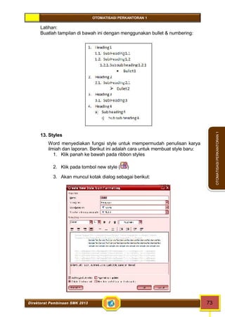 OTOMATISASI PERKANTORAN 1 
Direktorat Pembinaan SMK 2013 73 
OTOMATISASI PERKANTORAN 1 
Latihan: 
Buatlah tampilan di bawah ini dengan menggunakan bullet & numbering: 
13. Styles 
Word menyediakan fungsi style untuk mempermudah penulisan karya 
ilmiah dan laporan. Berikut ini adalah cara untuk membuat style baru: 
1. Klik panah ke bawah pada ribbon styles 
2. Klik pada tombol new style ( ) 
3. Akan muncul kotak dialog sebagai berikut: 
 